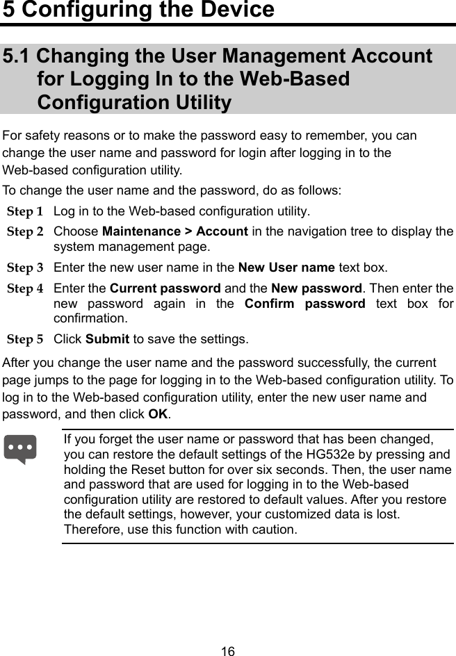  16 5 Configuring the Device 5.1 Changing the User Management Account for Logging In to the Web-Based Configuration Utility For safety reasons or to make the password easy to remember, you can change the user name and password for login after logging in to the Web-based configuration utility. To change the user name and the password, do as follows: Step 1 Log in to the Web-based configuration utility. Step 2 Choose Maintenance &gt; Account in the navigation tree to display the system management page. Step 3 Enter the new user name in the New User name text box. Step 4 Enter the Current password and the New password. Then enter the new password again in the Confirm password text box for confirmation. Step 5 Click Submit to save the settings. After you change the user name and the password successfully, the current page jumps to the page for logging in to the Web-based configuration utility. To log in to the Web-based configuration utility, enter the new user name and password, and then click OK.  If you forget the user name or password that has been changed, you can restore the default settings of the HG532e by pressing and holding the Reset button for over six seconds. Then, the user name and password that are used for logging in to the Web-based configuration utility are restored to default values. After you restore the default settings, however, your customized data is lost. Therefore, use this function with caution. 