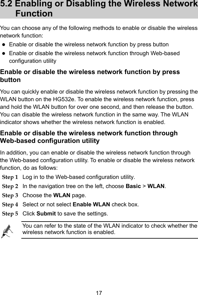  17 5.2 Enabling or Disabling the Wireless Network Function You can choose any of the following methods to enable or disable the wireless network function:  Enable or disable the wireless network function by press button  Enable or disable the wireless network function through Web-based configuration utility   Enable or disable the wireless network function by press button You can quickly enable or disable the wireless network function by pressing the WLAN button on the HG532e. To enable the wireless network function, press and hold the WLAN button for over one second, and then release the button. You can disable the wireless network function in the same way. The WLAN indicator shows whether the wireless network function is enabled. Enable or disable the wireless network function through Web-based configuration utility   In addition, you can enable or disable the wireless network function through the Web-based configuration utility. To enable or disable the wireless network function, do as follows: Step 1 Log in to the Web-based configuration utility. Step 2 In the navigation tree on the left, choose Basic &gt; WLAN. Step 3 Choose the WLAN page. Step 4 Select or not select Enable WLAN check box. Step 5 Click Submit to save the settings.  You can refer to the state of the WLAN indicator to check whether the wireless network function is enabled. 