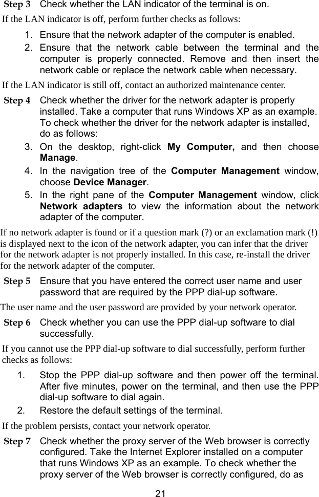  21 Step 3 Check whether the LAN indicator of the terminal is on. If the LAN indicator is off, perform further checks as follows: 1.  Ensure that the network adapter of the computer is enabled. 2.  Ensure that the network cable between the terminal and the computer is properly connected. Remove and then insert the network cable or replace the network cable when necessary. If the LAN indicator is still off, contact an authorized maintenance center. Step 4 Check whether the driver for the network adapter is properly installed. Take a computer that runs Windows XP as an example. To check whether the driver for the network adapter is installed, do as follows: 3. On the desktop, right-click My Computer, and then choose Manage. 4.  In the navigation tree of the Computer Management window, choose Device Manager. 5.  In the right pane of the Computer Management window, click Network adapters to view the information about the network adapter of the computer. If no network adapter is found or if a question mark (?) or an exclamation mark (!) is displayed next to the icon of the network adapter, you can infer that the driver for the network adapter is not properly installed. In this case, re-install the driver for the network adapter of the computer. Step 5 Ensure that you have entered the correct user name and user password that are required by the PPP dial-up software. The user name and the user password are provided by your network operator. Step 6 Check whether you can use the PPP dial-up software to dial successfully. If you cannot use the PPP dial-up software to dial successfully, perform further checks as follows: 1.  Stop the PPP dial-up software and then power off the terminal. After five minutes, power on the terminal, and then use the PPP dial-up software to dial again. 2.  Restore the default settings of the terminal. If the problem persists, contact your network operator. Step 7 Check whether the proxy server of the Web browser is correctly configured. Take the Internet Explorer installed on a computer that runs Windows XP as an example. To check whether the proxy server of the Web browser is correctly configured, do as 