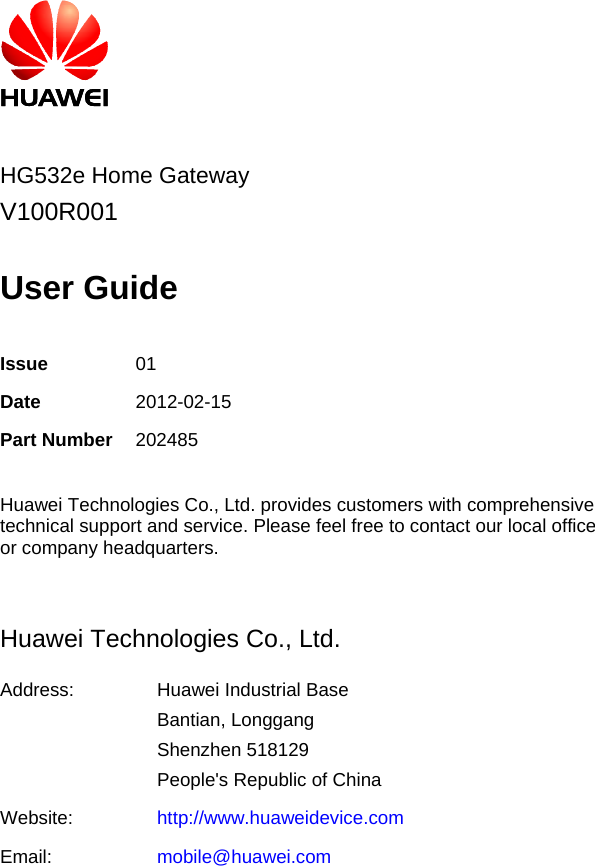         HG532e Home GatewayV100R001  User Guide  Issue  01 Date  2012-02-15 Part Number 202485  Huawei Technologies Co., Ltd. provides customers with comprehensive technical support and service. Please feel free to contact our local office or company headquarters.  Huawei Technologies Co., Ltd. Address:  Huawei Industrial Base Bantian, Longgang Shenzhen 518129 People&apos;s Republic of China Website:  http://www.huaweidevice.com Email:  mobile@huawei.com 