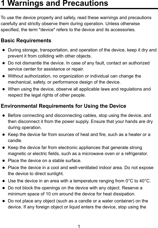  1 1 Warnings and Precautions To use the device properly and safely, read these warnings and precautions carefully and strictly observe them during operation. Unless otherwise specified, the term &quot;device&quot; refers to the device and its accessories. Basic Requirements  During storage, transportation, and operation of the device, keep it dry and prevent it from colliding with other objects.  Do not dismantle the device. In case of any fault, contact an authorized service center for assistance or repair.  Without authorization, no organization or individual can change the mechanical, safety, or performance design of the device.  When using the device, observe all applicable laws and regulations and respect the legal rights of other people. Environmental Requirements for Using the Device  Before connecting and disconnecting cables, stop using the device, and then disconnect it from the power supply. Ensure that your hands are dry during operation.  Keep the device far from sources of heat and fire, such as a heater or a candle.  Keep the device far from electronic appliances that generate strong magnetic or electric fields, such as a microwave oven or a refrigerator.  Place the device on a stable surface.  Place the device in a cool and well-ventilated indoor area. Do not expose the device to direct sunlight.  Use the device in an area with a temperature ranging from 0°C to 40°C.  Do not block the openings on the device with any object. Reserve a minimum space of 10 cm around the device for heat dissipation.  Do not place any object (such as a candle or a water container) on the device. If any foreign object or liquid enters the device, stop using the 