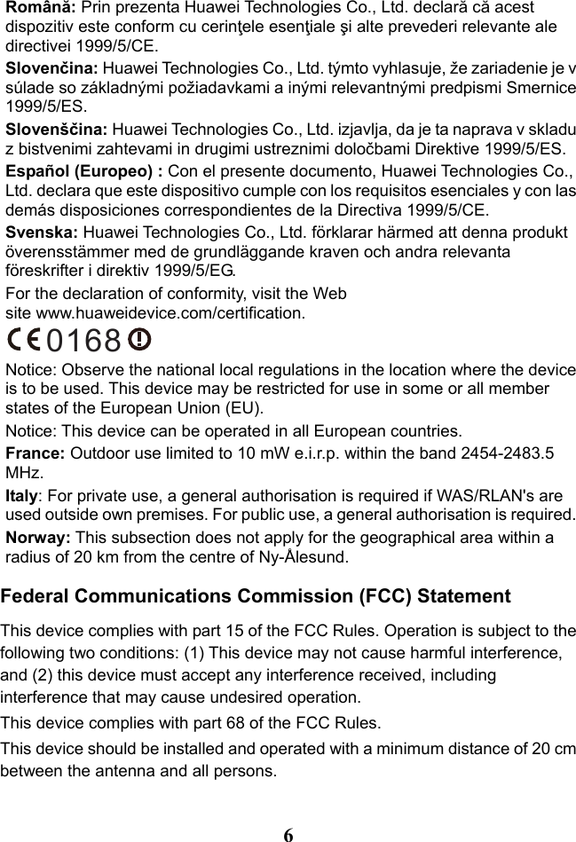   6 Română: Prin prezenta Huawei Technologies Co., Ltd. declară că acest dispozitiv este conform cu cerinţele esenţiale şi alte prevederi relevante ale directivei 1999/5/CE. Slovenčina: Huawei Technologies Co., Ltd. týmto vyhlasuje, že zariadenie je v súlade so základnými požiadavkami a inými relevantnými predpismi Smernice 1999/5/ES. Slovenščina: Huawei Technologies Co., Ltd. izjavlja, da je ta naprava v skladu z bistvenimi zahtevami in drugimi ustreznimi določbami Direktive 1999/5/ES. Español (Europeo) : Con el presente documento, Huawei Technologies Co., Ltd. declara que este dispositivo cumple con los requisitos esenciales y con las demás disposiciones correspondientes de la Directiva 1999/5/CE. Svenska: Huawei Technologies Co., Ltd. förklarar härmed att denna produkt överensstämmer med de grundläggande kraven och andra relevanta föreskrifter i direktiv 1999/5/EG. For the declaration of conformity, visit the Web site www.huaweidevice.com/certification. 0168 Notice: Observe the national local regulations in the location where the device is to be used. This device may be restricted for use in some or all member states of the European Union (EU). Notice: This device can be operated in all European countries.  France: Outdoor use limited to 10 mW e.i.r.p. within the band 2454-2483.5 MHz. Italy: For private use, a general authorisation is required if WAS/RLAN&apos;s are used outside own premises. For public use, a general authorisation is required. Norway: This subsection does not apply for the geographical area within a radius of 20 km from the centre of Ny-Ålesund. Federal Communications Commission (FCC) Statement This device complies with part 15 of the FCC Rules. Operation is subject to the following two conditions: (1) This device may not cause harmful interference, and (2) this device must accept any interference received, including interference that may cause undesired operation. This device complies with part 68 of the FCC Rules. This device should be installed and operated with a minimum distance of 20 cm between the antenna and all persons. 