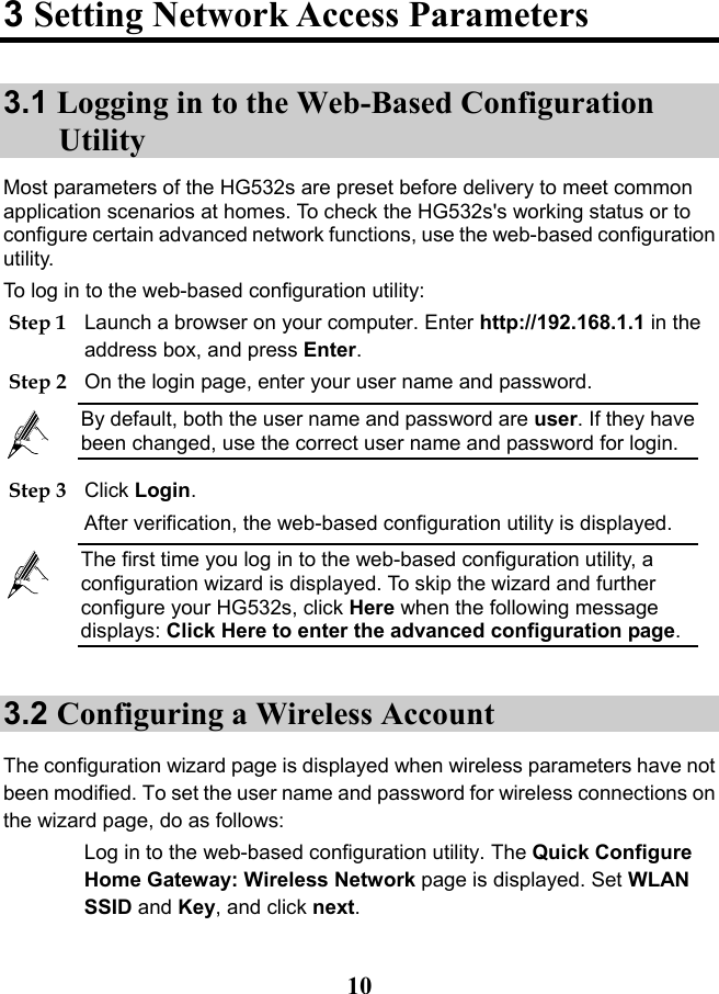   10 3 Setting Network Access Parameters 3.1 Logging in to the Web-Based Configuration Utility Most parameters of the HG532s are preset before delivery to meet common application scenarios at homes. To check the HG532s&apos;s working status or to configure certain advanced network functions, use the web-based configuration utility.  To log in to the web-based configuration utility: Step 1 Launch a browser on your computer. Enter http://192.168.1.1 in the address box, and press Enter. Step 2 On the login page, enter your user name and password.  By default, both the user name and password are user. If they have been changed, use the correct user name and password for login. Step 3 Click Login. After verification, the web-based configuration utility is displayed.  The first time you log in to the web-based configuration utility, a configuration wizard is displayed. To skip the wizard and further configure your HG532s, click Here when the following message displays: Click Here to enter the advanced configuration page. 3.2 Configuring a Wireless Account The configuration wizard page is displayed when wireless parameters have not been modified. To set the user name and password for wireless connections on the wizard page, do as follows: Log in to the web-based configuration utility. The Quick Configure Home Gateway: Wireless Network page is displayed. Set WLAN SSID and Key, and click next. 
