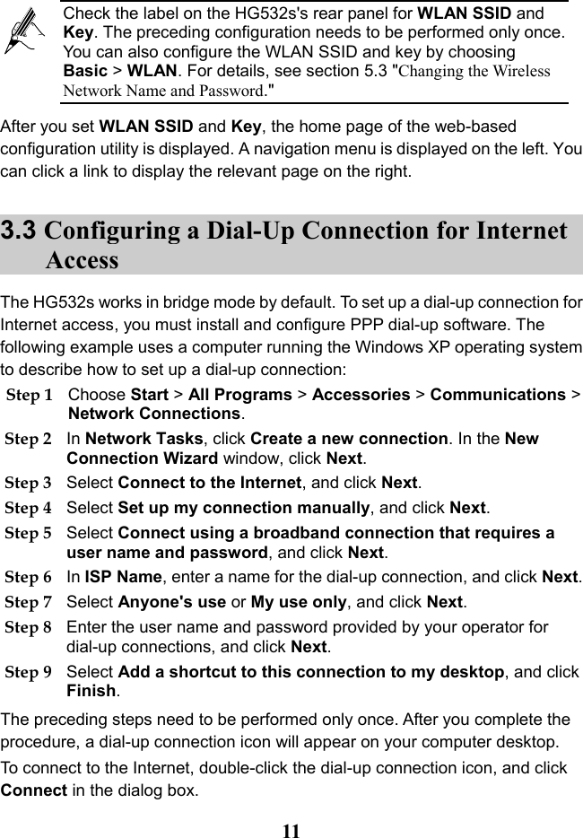   11 After you set WLAN SSID and Key, the home page of the web-based configuration utility is displayed. A navigation menu is displayed on the left. You can click a link to display the relevant page on the right. 3.3 Configuring a Dial-Up Connection for Internet Access The HG532s works in bridge mode by default. To set up a dial-up connection for Internet access, you must install and configure PPP dial-up software. The following example uses a computer running the Windows XP operating system to describe how to set up a dial-up connection: Step 1 Choose Start &gt; All Programs &gt; Accessories &gt; Communications &gt; Network Connections. Step 2 In Network Tasks, click Create a new connection. In the New Connection Wizard window, click Next. Step 3 Select Connect to the Internet, and click Next. Step 4 Select Set up my connection manually, and click Next. Step 5 Select Connect using a broadband connection that requires a user name and password, and click Next. Step 6 In ISP Name, enter a name for the dial-up connection, and click Next. Step 7 Select Anyone&apos;s use or My use only, and click Next. Step 8 Enter the user name and password provided by your operator for dial-up connections, and click Next. Step 9 Select Add a shortcut to this connection to my desktop, and click Finish. The preceding steps need to be performed only once. After you complete the procedure, a dial-up connection icon will appear on your computer desktop.  To connect to the Internet, double-click the dial-up connection icon, and click Connect in the dialog box.  Check the label on the HG532s&apos;s rear panel for WLAN SSID and Key. The preceding configuration needs to be performed only once. You can also configure the WLAN SSID and key by choosing Basic &gt; WLAN. For details, see section 5.3 &quot;Changing the Wireless Network Name and Password.&quot; 