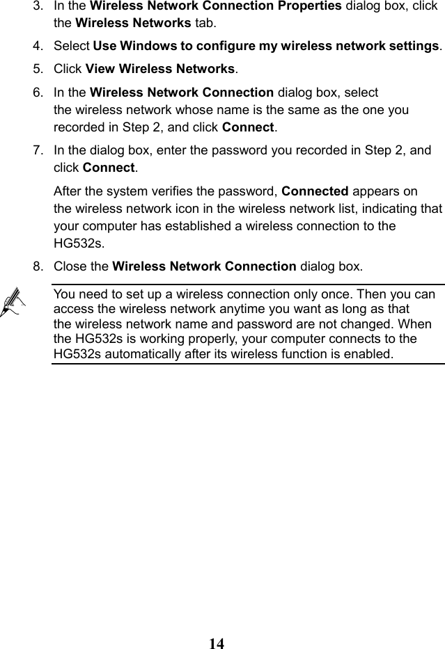   14 3. In the Wireless Network Connection Properties dialog box, click the Wireless Networks tab. 4. Select Use Windows to configure my wireless network settings. 5. Click View Wireless Networks. 6. In the Wireless Network Connection dialog box, select the wireless network whose name is the same as the one you recorded in Step 2, and click Connect. 7. In the dialog box, enter the password you recorded in Step 2, and click Connect. After the system verifies the password, Connected appears on the wireless network icon in the wireless network list, indicating that your computer has established a wireless connection to the HG532s. 8. Close the Wireless Network Connection dialog box.  You need to set up a wireless connection only once. Then you can access the wireless network anytime you want as long as that the wireless network name and password are not changed. When the HG532s is working properly, your computer connects to the HG532s automatically after its wireless function is enabled. 