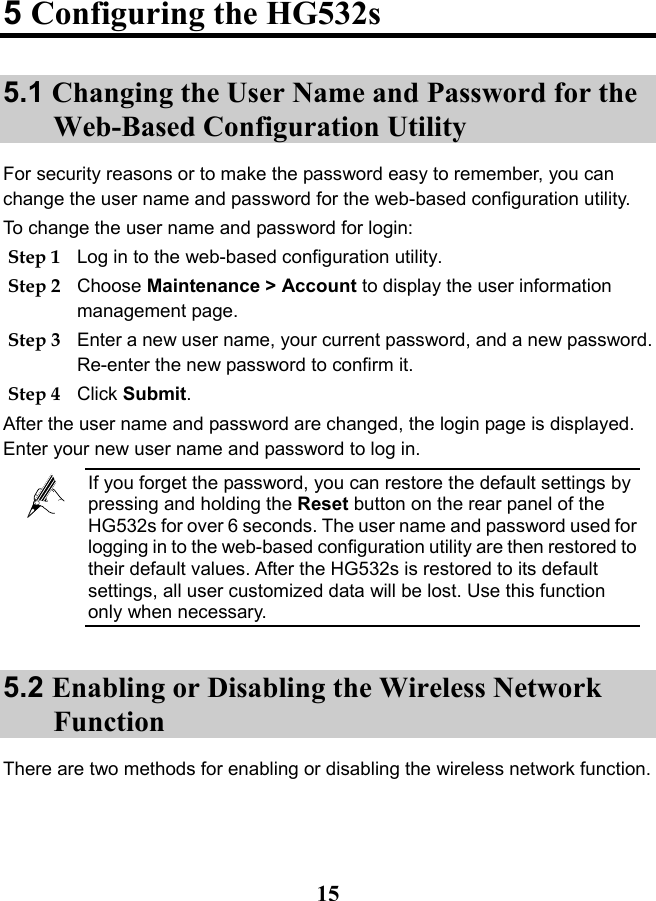   15 5 Configuring the HG532s 5.1 Changing the User Name and Password for the Web-Based Configuration Utility For security reasons or to make the password easy to remember, you can change the user name and password for the web-based configuration utility.  To change the user name and password for login: Step 1 Log in to the web-based configuration utility. Step 2 Choose Maintenance &gt; Account to display the user information management page.  Step 3 Enter a new user name, your current password, and a new password. Re-enter the new password to confirm it. Step 4 Click Submit. After the user name and password are changed, the login page is displayed. Enter your new user name and password to log in.  If you forget the password, you can restore the default settings by pressing and holding the Reset button on the rear panel of the HG532s for over 6 seconds. The user name and password used for logging in to the web-based configuration utility are then restored to their default values. After the HG532s is restored to its default settings, all user customized data will be lost. Use this function only when necessary. 5.2 Enabling or Disabling the Wireless Network Function There are two methods for enabling or disabling the wireless network function. 