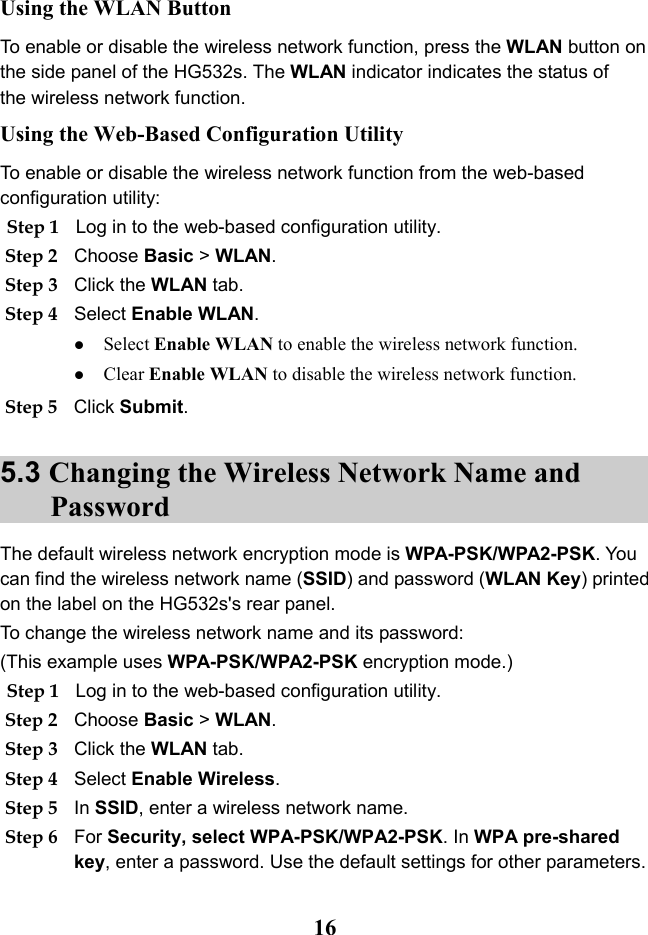   16 Using the WLAN Button To enable or disable the wireless network function, press the WLAN button on the side panel of the HG532s. The WLAN indicator indicates the status of the wireless network function. Using the Web-Based Configuration Utility To enable or disable the wireless network function from the web-based configuration utility: Step 1 Log in to the web-based configuration utility. Step 2 Choose Basic &gt; WLAN. Step 3 Click the WLAN tab. Step 4 Select Enable WLAN.  Select Enable WLAN to enable the wireless network function.  Clear Enable WLAN to disable the wireless network function. Step 5 Click Submit. 5.3 Changing the Wireless Network Name and Password The default wireless network encryption mode is WPA-PSK/WPA2-PSK. You can find the wireless network name (SSID) and password (WLAN Key) printed on the label on the HG532s&apos;s rear panel.  To change the wireless network name and its password: (This example uses WPA-PSK/WPA2-PSK encryption mode.) Step 1 Log in to the web-based configuration utility. Step 2 Choose Basic &gt; WLAN. Step 3 Click the WLAN tab. Step 4 Select Enable Wireless. Step 5 In SSID, enter a wireless network name. Step 6 For Security, select WPA-PSK/WPA2-PSK. In WPA pre-shared key, enter a password. Use the default settings for other parameters. 