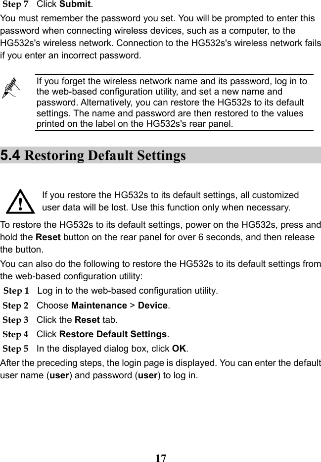   17 Step 7 Click Submit. You must remember the password you set. You will be prompted to enter this password when connecting wireless devices, such as a computer, to the HG532s&apos;s wireless network. Connection to the HG532s&apos;s wireless network fails if you enter an incorrect password. 5.4 Restoring Default Settings   If you restore the HG532s to its default settings, all customized user data will be lost. Use this function only when necessary. To restore the HG532s to its default settings, power on the HG532s, press and hold the Reset button on the rear panel for over 6 seconds, and then release the button.  You can also do the following to restore the HG532s to its default settings from the web-based configuration utility: Step 1 Log in to the web-based configuration utility. Step 2 Choose Maintenance &gt; Device. Step 3 Click the Reset tab. Step 4 Click Restore Default Settings. Step 5 In the displayed dialog box, click OK. After the preceding steps, the login page is displayed. You can enter the default user name (user) and password (user) to log in.  If you forget the wireless network name and its password, log in to the web-based configuration utility, and set a new name and password. Alternatively, you can restore the HG532s to its default settings. The name and password are then restored to the values printed on the label on the HG532s&apos;s rear panel. 