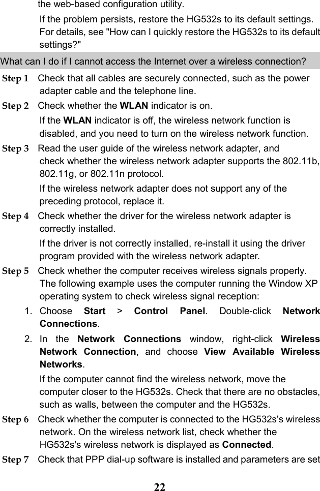  22 the web-based configuration utility. If the problem persists, restore the HG532s to its default settings. For details, see &quot;How can I quickly restore the HG532s to its default settings?&quot; What can I do if I cannot access the Internet over a wireless connection?  Step 1 Check that all cables are securely connected, such as the power adapter cable and the telephone line. Step 2 Check whether the WLAN indicator is on. If the WLAN indicator is off, the wireless network function is disabled, and you need to turn on the wireless network function. Step 3 Read the user guide of the wireless network adapter, and check whether the wireless network adapter supports the 802.11b, 802.11g, or 802.11n protocol. If the wireless network adapter does not support any of the preceding protocol, replace it. Step 4 Check whether the driver for the wireless network adapter is correctly installed. If the driver is not correctly installed, re-install it using the driver program provided with the wireless network adapter. Step 5 Check whether the computer receives wireless signals properly. The following example uses the computer running the Window XP operating system to check wireless signal reception: 1. Choose  Start &gt;  Control Panel. Double-click  Network Connections. 2. In the Network  Connections window, right-click  Wireless Network  Connection, and choose View Available Wireless Networks. If the computer cannot find the wireless network, move the computer closer to the HG532s. Check that there are no obstacles, such as walls, between the computer and the HG532s. Step 6 Check whether the computer is connected to the HG532s&apos;s wireless network. On the wireless network list, check whether the HG532s&apos;s wireless network is displayed as Connected. Step 7 Check that PPP dial-up software is installed and parameters are set 