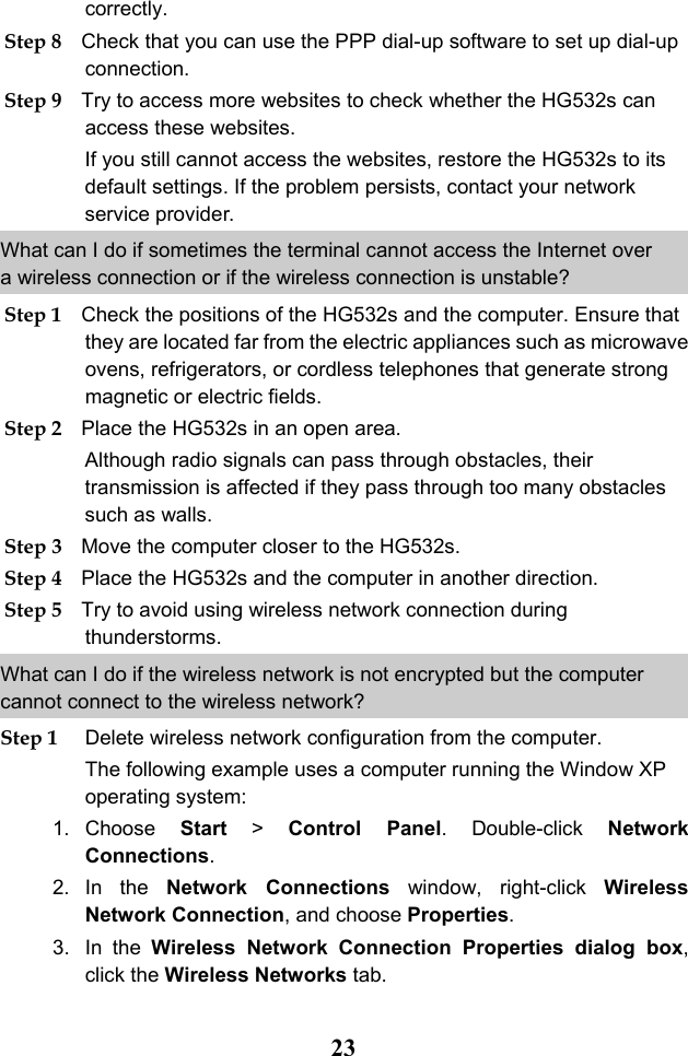  23 correctly. Step 8 Check that you can use the PPP dial-up software to set up dial-up connection. Step 9 Try to access more websites to check whether the HG532s can access these websites. If you still cannot access the websites, restore the HG532s to its default settings. If the problem persists, contact your network service provider. What can I do if sometimes the terminal cannot access the Internet over a wireless connection or if the wireless connection is unstable? Step 1 Check the positions of the HG532s and the computer. Ensure that they are located far from the electric appliances such as microwave ovens, refrigerators, or cordless telephones that generate strong magnetic or electric fields. Step 2 Place the HG532s in an open area.  Although radio signals can pass through obstacles, their transmission is affected if they pass through too many obstacles such as walls. Step 3 Move the computer closer to the HG532s. Step 4 Place the HG532s and the computer in another direction. Step 5 Try to avoid using wireless network connection during thunderstorms. What can I do if the wireless network is not encrypted but the computer cannot connect to the wireless network? Step 1 Delete wireless network configuration from the computer.  The following example uses a computer running the Window XP operating system: 1. Choose  Start &gt;  Control Panel. Double-click  Network Connections. 2. In the Network  Connections window, right-click  Wireless Network Connection, and choose Properties. 3. In the Wireless  Network  Connection  Properties  dialog  box, click the Wireless Networks tab. 