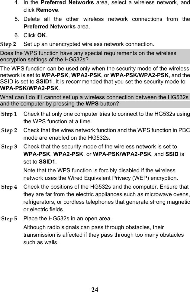 24 4. In the Preferred  Networks area, select a wireless network, and click Remove.  5. Delete all the other wireless network connections from the Preferred Networks area. 6. Click OK. Step 2 Set up an unencrypted wireless network connection. Does the WPS function have any special requirements on the wireless encryption settings of the HG532s? The WPS function can be used only when the security mode of the wireless network is set to WPA-PSK, WPA2-PSK, or WPA-PSK/WPA2-PSK, and the SSID is set to SSID1. It is recommended that you set the security mode to WPA-PSK/WPA2-PSK. What can I do if I cannot set up a wireless connection between the HG532s and the computer by pressing the WPS button? Step 1 Check that only one computer tries to connect to the HG532s using the WPS function at a time. Step 2 Check that the wires network function and the WPS function in PBC mode are enabled on the HG532s. Step 3 Check that the security mode of the wireless network is set to WPA-PSK, WPA2-PSK, or WPA-PSK/WPA2-PSK, and SSID is set to SSID1. Note that the WPS function is forcibly disabled if the wireless network uses the Wired Equivalent Privacy (WEP) encryption. Step 4 Check the positions of the HG532s and the computer. Ensure that they are far from the electric appliances such as microwave ovens, refrigerators, or cordless telephones that generate strong magnetic or electric fields. Step 5 Place the HG532s in an open area.  Although radio signals can pass through obstacles, their transmission is affected if they pass through too many obstacles such as walls. 