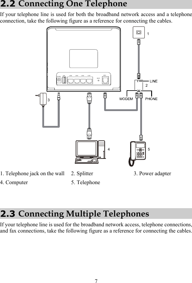 7 2.2 Connecting One Telephone If your telephone line is used for both the broadband network access and a telephone connection, take the following figure as a reference for connecting the cables. ######## ####13452POWERLAN4 LAN3 LAN2 LAN1USBRESE TADSL 1. Telephone jack on the wall 2. Splitter  3. Power adapter 4. Computer  5. Telephone    2.3 Connecting Multiple Telephones If your telephone line is used for the broadband network access, telephone connections, and fax connections, take the following figure as a reference for connecting the cables. 