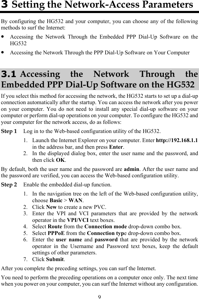9 3 Setting the Network-Access Parameters By configuring the HG532 and your computer, you can choose any of the following methods to surf the Internet: z Accessing the Network Through the Embedded PPP Dial-Up Software on the HG532 z Accessing the Network Through the PPP Dial-Up Software on Your Computer 3.1 Accessing the Network Through the Embedded PPP Dial-Up Software on the HG532 If you select this method for accessing the network, the HG532 starts to set up a dial-up connection automatically after the startup. You can access the network after you power on your computer. You do not need to install any special dial-up software on your computer or perform dial-up operations on your computer. To configure the HG532 and your computer for the network access, do as follows: Step 1 Log in to the Web-based configuration utility of the HG532. 1. Launch the Internet Explorer on your computer. Enter http://192.168.1.1 in the address bar, and then press Enter. 2. In the displayed dialog box, enter the user name and the password, and then click OK. By default, both the user name and the password are admin. After the user name and the password are verified, you can access the Web-based configuration utility. Step 2 Enable the embedded dial-up function. 1. In the navigation tree on the left of the Web-based configuration utility, choose Basic &gt; WAN. 2. Click New to create a new PVC. 3. Enter the VPI and VCI parameters that are provided by the network operator in the VPI/VCI text boxes. 4. Select Route from the Connection mode drop-down combo box. 5. Select PPPoE from the Connection type drop-down combo box. 6. Enter the user name and password that are provided by the network operator in the Username and Password text boxes, keep the default settings of other parameters. 7. Click Submit. After you complete the preceding settings, you can surf the Internet. You need to perform the preceding operations on a computer once only. The next time when you power on your computer, you can surf the Internet without any configuration. 