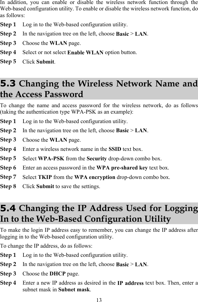 13 In addition, you can enable or disable the wireless network function through the Web-based configuration utility. To enable or disable the wireless network function, do as follows: Step 1 Log in to the Web-based configuration utility. Step 2 In the navigation tree on the left, choose Basic &gt; LAN. Step 3 Choose the WLAN page. Step 4 Select or not select Enable WLAN option button. Step 5 Click Submit. 5.3 Changing the Wireless Network Name and the Access Password To change the name and access password for the wireless network, do as follows (taking the authentication type WPA-PSK as an example): Step 1 Log in to the Web-based configuration utility. Step 2 In the navigation tree on the left, choose Basic &gt; LAN. Step 3 Choose the WLAN page. Step 4 Enter a wireless network name in the SSID text box. Step 5 Select WPA-PSK from the Security drop-down combo box. Step 6 Enter an access password in the WPA pre-shared key text box. Step 7 Select TKIP from the WPA encryption drop-down combo box. Step 8 Click Submit to save the settings. 5.4 Changing the IP Address Used for Logging In to the Web-Based Configuration Utility To make the login IP address easy to remember, you can change the IP address after logging in to the Web-based configuration utility. To change the IP address, do as follows: Step 1 Log in to the Web-based configuration utility. Step 2 In the navigation tree on the left, choose Basic &gt; LAN. Step 3 Choose the DHCP page. Step 4 Enter a new IP address as desired in the IP address text box. Then, enter a subnet mask in Subnet mask. 