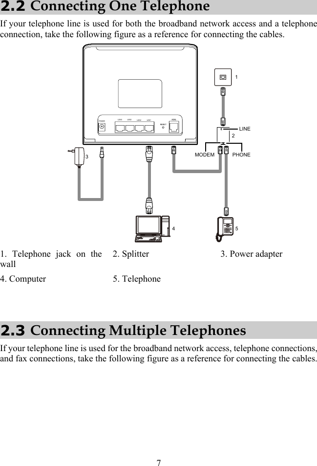 7 2.2 Connecting One Telephone If your telephone line is used for both the broadband network access and a telephone connection, take the following figure as a reference for connecting the cables. ######## ####1345PHONELINEMODEM2POWERLAN4 LAN3 LAN2 LAN1RESETADSL 1. Telephone jack on the wall 2. Splitter  3. Power adapter 4. Computer  5. Telephone    2.3 Connecting Multiple Telephones If your telephone line is used for the broadband network access, telephone connections, and fax connections, take the following figure as a reference for connecting the cables. 