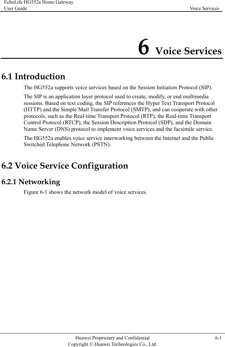 EchoLife HG552a Home Gateway User Guide  Voice Services    Huawei Proprietary and Confidential      Copyright © Huawei Technologies Co., Ltd. 6-1  6 Voice Services 6.1 In r The HG552a enables voice service interworking between the Internet and the Public Switched Telephone Network (PSTN). e Configuration 6.2.1 NFigure 6-1  services. troduction The HG552a supports voice services based on the Session Initiation Protocol (SIP). The SIP is an application layer protocol used to create, modify, or end multimedia sessions. Based on text coding, the SIP references the Hyper Text Transport Protocol(HTTP) and the Simple Mail Transfer Protocol (SMTP), and can cooperate with otheprotocols, such as the Real-time Transport Protocol (RTP), the Real-time Transport Control Protocol (RTCP), the Session Description Protocol (SDP), and the Domain Name Server (DNS) protocol to implement voice services and the facsimile service. 6.2 Voice Servicetworking shows the network model of voice 