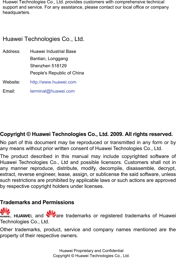  Huawei Technologies Co., Ltd. provides customers with comprehensive technical support and service. For any assistance, please contact our local office or company headquarters.  Huawei Technologies Co., Ltd. Address:  Huawei Industrial Base Bantian, Longgang Shenzhen 518129 People&apos;s Republic of China Website:  http://www.huawei.comEmail:  terminal@huawei.com    Copyright © Huawei Technologies Co., Ltd. 2009. All rights reserved. No part of this document may be reproduced or transmitted in any form or by any means without prior written consent of Huawei Technologies Co., Ltd. The product described in this manual may include copyrighted software of Huawei Technologies Co., Ltd and possible licensors. Customers shall not in any manner reproduce, distribute, modify, decompile, disassemble, decrypt, extract, reverse engineer, lease, assign, or sublicense the said software, unless such restrictions are prohibited by applicable laws or such actions are approved by respective copyright holders under licenses.  Trademarks and Permissions ,  , and  are trademarks or registered trademarks of Huawei Technologies Co., Ltd. Other trademarks, product, service and company names mentioned are the property of their respective owners.   Huawei Proprietary and Confidential      Copyright © Huawei Technologies Co., Ltd.  
