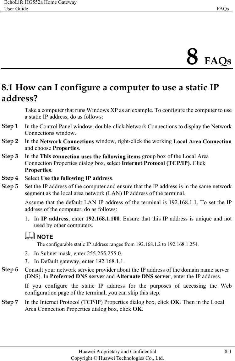 EchoLife HG552a Home Gateway User Guide  FAQs    Huawei Proprietary and Confidential      Copyright © Huawei Technologies Co., Ltd. 8-1  8 FAQs 8.1 How can I configure a computer to use a static IP addrenection Step 3 nnection uses the following items group box of the Local Area t Internet Protocol (TCP/IP). Click  Step 5 dress, enter 192.168.1.100. Ensure that this IP address is unique and not ther computers. ss? Take a computer that runs Windows XP as an example. To configure the computer to use a static IP address, do as follows: Step 1 In the Control Panel window, double-click Network Connections to display the Network Connections window. Step 2 In the Network Connections window, right-click the working Local Area Conand choose Properties. In the This coConnection Properties dialog box, selecProperties. Step 4 Select Use the following IP address. Set the IP address of the computer and ensure that the IP address is in the same network segment as the local area network (LAN) IP address of the terminal. Assume that the default LAN IP address of the terminal is 192.168.1.1. To set the IP address of the computer, do as follows: 1. In IP adused by o The configurable static IP address ranges from 192.168.1.2 to 192.168.1.254. Step 6 b Step 7 In the Internet Protocol (TCP/IP) Properties dialog box, click OK. Then in the Local Area Connection Properties dialog box, click OK. 2. In Subnet mask, enter 255.255.255.0. 3. In Default gateway, enter 192.168.1.1. Consult your network service provider about the IP address of the domain name server (DNS). In Preferred DNS server and Alternate DNS server, enter the IP address. If you configure the static IP address for the purposes of accessing the Weconfiguration page of the terminal, you can skip this step. 
