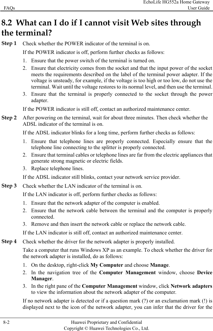 FAQs EchoLife HG552a Home Gateway User Guide  8-2  Huawei Proprietary and Confidential      Copyright © Huawei Technologies Co., Ltd.   8.2  W  through the teStep 1 ChIf t2. at electricity comes from the socket and that the input power of the socket er. If the t use the .  connected to the socket through the power Step 2 Aft ck whether the rform further checks as follows: at the rom the electric appliances that Step 3 Ch he LAN indicator of the terminal is on. uter is properly r replace the network cable. nter. Step 4 k to the icon of the network adapter, you can infer that the driver for the hat can I do if I cannot visit Web sitesrminal? eck whether the POWER indicator of the terminal is on. he POWER indicator is off, perform further checks as follows: 1. Ensure that the power switch of the terminal is turned on. Ensure thmeets the requirements described on the label of the terminal power adaptvoltage is unsteady, for example, if the voltage is too high or too low, do noterminal. Wait until the voltage restores to its normal level, and then use the terminal3. Ensure that the terminal is properlyadapter. If the POWER indicator is still off, contact an authorized maintenance center. er powering on the terminal, wait for about three minutes. Then cheADSL indicator of the terminal is on. he ADSL indicator blinks for a long time, peIf t1. Ensure that telephone lines are properly connected. Especially ensure thtelephone line connecting to the splitter is properly connected. 2. Ensure that terminal cables or telephone lines are far fgenerate strong magnetic or electric fields. 3. Replace telephone lines. If the ADSL indicator still blinks, contact your network service provider. eck whether tIf the LAN indicator is off, perform further checks as follows: 1. Ensure that the network adapter of the computer is enabled. 2. Ensure that the network cable between the terminal and the compconnected. 3. Remove and then insert the network cable oIf the LAN indicator is still off, contact an authorized maintenance ceCheck whether the driver for the network adapter is properly installed. e a computeTa r that runs Windows XP as an example. To check whether the driver for the network adapter is installed, do as follows: 1. On the desktop, right-click My Computer and choose Manage. 2. In the navigation tree of the Computer Management window, choose Device Manager. 3. In the right pane of the Computer Management window, click Network adapters to view the information about the network adapter of the computer. If no network adapter is detected or if a question mark (?) or an exclamation mark (!) is displayed next
