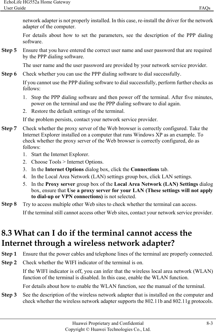 EchoLife HG552a Home Gateway User Guide  FAQs    Huawei Proprietary and Confidential      Copyright © Huawei Technologies Co., Ltd. 8-3   Step 5 Step 6 Che successfully, perform further checks as , your network service provider. Step 7 Web browser is correctly configured. Take the ample. To igured, do as 2. box, ensure that Use a proxy server for your LAN (These settings will not apply . ervice provider. t access the InternStep 1 d. nual of the terminal. d er the wireless network adapter supports the 802.11b and 802.11g protocols. network adapter is not properly installed. In this case, re-install the driver for the network adapter of the computer. For details about how to set the parameters, see the description of the PPP dialingsoftware. Ensure that you have entered the correct user name and user password that are required by the PPP dialing software. The user name and the user password are provided by your network service provider.  ck whether you can use the PPP dialing software to dial successfully. If you cannot use the PPP dialing software to dialfollows: 1. Stop the PPP dialing software and then power off the terminal. After five minutespower on the terminal and use the PPP dialing software to dial again. 2. Restore the default settings of the terminal. If the problem persists, contact Check whether the proxy server of the Internet Explorer installed on a computer that runs Windows XP as an excheck whether the proxy server of the Web browser is correctly conffollows: 1. Start the Internet Explorer. Choose Tools &gt; Internet Options. In the Internet Options dialog box, click the Conne3. ctions tab. 4. In the Local Area Network (LAN) settings group box, click LAN settings. 5. In the Proxy server group box of the Local Area Network (LAN) Settings dialog to dial-up or VPN connections) is not selected. Step 8 Try to access multiple other Web sites to check whether the terminal can accessIf the terminal still cannot access other Web sites, contact your network s8.3 What can I do if the terminal cannoet through a wireless network adapter? Ensure that the power cables and telephone lines of the terminal are properly connecteStep 2 Check whether the WIFI indicator of the terminal is on. If the WIFI indicator is off, you can infer that the wireless local area network (WLAN) function of the terminal is disabled. In this case, enable the WLAN function. For details about how to enable the WLAN function, see the maStep 3 See the description of the wireless network adapter that is installed on the computer ancheck wheth