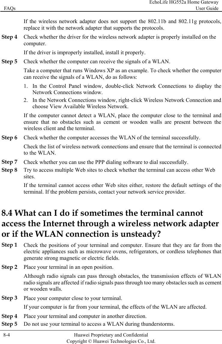 FAQs EchoLife HG552a Home Gateway User Guide  8-4  Huawei Proprietary and Confidential      Copyright © Huawei Technologies Co., Ltd.   d 802.11g protocols, Step 4 dapter is properly installed on the If t ll it properly. Step 5 tion and  cannot detect a WLAN, place the computer close to the terminal and between the Step 6  whether the computer accesses the WLAN of the terminal successfully. Step 7 Check whether you can use the PPP dialing software to dial successfully. eb provider. 8.4 Wwireless network adapter or if tStep 1 , refrigerators, or cordless telephones that Step 2 transmission effects of WLAN cles such as cement or wooden walls. If the wireless network adapter does not support the 802.11b anreplace it with the network adapter that supports the protocols. Check whether the driver for the wireless network acomputer. he driver is improperly installed, instaCheck whether the computer can receive the signals of a WLAN. Take a computer that runs Windows XP as an example. To check whether the computer can receive the signals of a WLAN, do as follows: 1. In the Control Panel window, double-click Network Connections to display the Network Connections window. 2. In the Network Connections window, right-click Wireless Network Connecchoose View Available Wireless Network. If the computerensure that no obstacles such as cement or wooden walls are present wireless client and the terminal. CheckCheck the list of wireless network connections and ensure that the terminal is connected to the WLAN. Step 8 Try to access multiple Web sites to check whether the terminal can access other Wsites. If the terminal cannot access other Web sites either, restore the default settings of the terminal. If the problem persists, contact your network service hat can I do if sometimes the terminal cannot access the Internet through a he WLAN connection is unsteady? Check the positions of your terminal and computer. Ensure that they are far from the electric appliances such as microwave ovensgenerate strong magnetic or electric fields. Place your terminal in an open position. Although radio signals can pass through obstacles, the radio signals are affected if radio signals pass through too many obstaStep 3 Place your computer close to your terminal. If your computer is far from your terminal, the effects of the WLAN are affected. Step 4 Place your terminal and computer in another direction. Step 5 Do not use your terminal to access a WLAN during thunderstorms. 