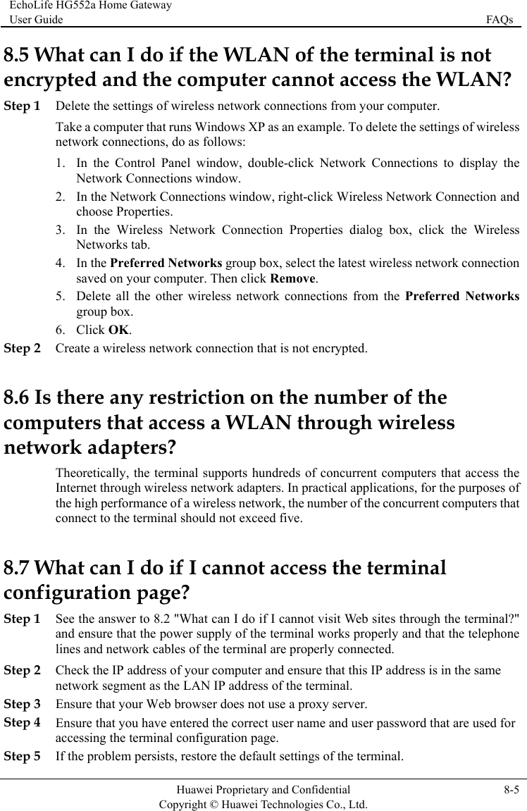 EchoLife HG552a Home Gateway User Guide  FAQs    Huawei Proprietary and Confidential      Copyright © Huawei Technologies Co., Ltd. 8-5  8.5 WencryStep 1 Del ns from your computer. b. ireless network connection 5. Delete all the other wireless network connections from the Preferred Networks 8.6 Iscompnetwot access the  purposes of mputers that uld not exceed five. 8.7 What can I do if I cannot access the terminal ites through the terminal?&quot; ss is in the same Step 3 Ensure that your Web browser does not use a proxy server. Step 4 Ensure that you have entered the correct user name and user password that are used for accessing the terminal configuration page. Step 5 If the problem persists, restore the default settings of the terminal. hat can I do if the WLAN of the terminal is not pted and the computer cannot access the WLAN? ete the settings of wireless network connectioTake a computer that runs Windows XP as an example. To delete the settings of wireless work connections, dnet o as follows: 1. In the Control Panel window, double-click Network Connections to display the Network Connections window. 2. In the Network Connections window, right-click Wireless Network Connection and choose Properties. 3. In the Wireless Network Connection Properties dialog box, click the Wireless Networks ta4. In the Preferred Networks group box, select the latest wsaved on your computer. Then click Remove. group box. 6. Click OK. Step 2 Create a wireless network connection that is not encrypted.  there any restriction on the number of the uters that access a WLAN through wireless rk adapters? Theoretically, the terminal supports hundreds of concurrent computers thaInternet through wireless network adapters. In practical applications, for thethe high performance of a wireless network, the number of the concurrent coconnect to the terminal shoconfiguration page? Step 1 See the answer to 8.2 &quot;What can I do if I cannot visit Web sand ensure that the power supply of the terminal works properly and that the telephone lines and network cables of the terminal are properly connected. Step 2 Check the IP address of your computer and ensure that this IP addrenetwork segment as the LAN IP address of the terminal. 