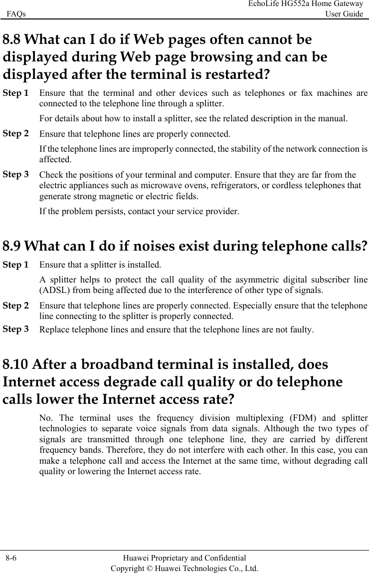 FAQs EchoLife HG552a Home Gateway User Guide  8-6  Huawei Proprietary and Confidential      Copyright © Huawei Technologies Co., Ltd.   8.8 What can I do if Web pages often cannot be displayed during Web page browsing and can be displayed after the terminal is restarted?  Step 1 Ensure that the terminal and other devices such as telephones or fax machines are connected to the telephone line through a splitter. For details about how to install a splitter, see the related description in the manual. Step 2 Ensure that telephone lines are properly connected. If the telephone lines are improperly connected, the stability of the network connection is affected. Step 3 Check the positions of your terminal and computer. Ensure that they are far from the electric appliances such as microwave ovens, refrigerators, or cordless telephones that generate strong magnetic or electric fields. If the problem persists, contact your service provider. 8.9 What can I do if noises exist during telephone calls? Step 1 Ensure that a splitter is installed. A splitter helps to protect the call quality of the asymmetric digital subscriber line (ADSL) from being affected due to the interference of other type of signals. Step 2 Ensure that telephone lines are properly connected. Especially ensure that the telephone line connecting to the splitter is properly connected. Step 3 Replace telephone lines and ensure that the telephone lines are not faulty. 8.10 After a broadband terminal is installed, does Internet access degrade call quality or do telephone calls lower the Internet access rate? No. The terminal uses the frequency division multiplexing (FDM) and splitter technologies to separate voice signals from data signals. Although the two types of signals are transmitted through one telephone line, they are carried by different frequency bands. Therefore, they do not interfere with each other. In this case, you can make a telephone call and access the Internet at the same time, without degrading call quality or lowering the Internet access rate.  