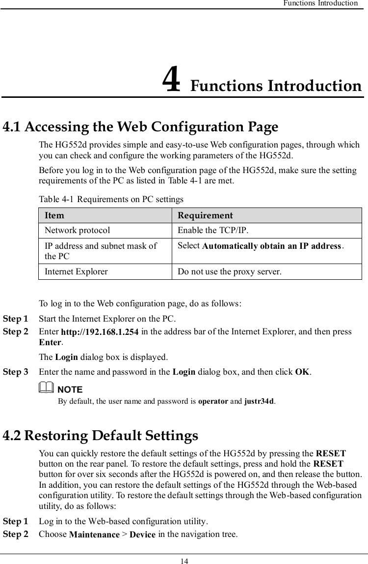  Functions Introduction   14   4 Functions Introduction 4.1 Accessing the Web Configuration Page The HG552d provides simple and easy-to-use Web configuration pages, through which you can check and configure the working parameters of the HG552d. Before you log in to the Web configuration page of the HG552d, make sure the setting requirements of the PC as listed in Table 4-1 are met. Table 4-1 Requirements on PC settings Item Requirement Network protocol Enable the TCP/IP. IP address and subnet mask of the PC Select Automatically obtain an IP address. Internet Explorer Do not use the proxy server.  To log in to the Web configuration page, do as follows: Step 1 Start the Internet Explorer on the PC. Step 2 Enter http://192.168.1.254 in the address bar of the Internet Explorer, and then press Enter. The Login dialog box is displayed. Step 3 Enter the name and password in the Login dialog box, and then click OK.  By default, the user name and password is operator and justr34d. 4.2 Restoring Default Settings You can quickly restore the default settings of the HG552d by pressing the RESET button on the rear panel. To restore the default settings, press and hold the RESET button for over six seconds after the HG552d is powered on, and then release the button. In addition, you can restore the default settings of the HG552d through the Web-based configuration utility. To restore the default settings through the Web-based configuration utility, do as follows: Step 1 Log in to the Web-based configuration utility. Step 2 Choose Maintenance &gt; Device in the navigation tree. 