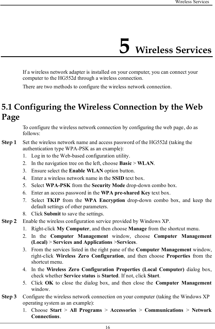  Wireless Services   16   5 Wireless Services If a wireless network adapter is installed on your computer, you can connect your computer to the HG552d through a wireless connection. There are two methods to configure the wireless network connection. 5.1 Configuring the Wireless Connection by the Web Page To configure the wireless network connection by configuring the web page, do as follows: Step 1 Set the wireless network name and access password of the HG552d (taking the authentication type WPA-PSK as an example): 1. Log in to the Web-based configuration utility. 2. In the navigation tree on the left, choose Basic &gt; WLAN. 3. Ensure select the Enable WLAN option button. 4. Enter a wireless network name in the SSID text box. 5. Select WPA-PSK from the Security Mode drop-down combo box. 6. Enter an access password in the WPA pre-shared Key text box. 7. Select  TKIP  from  the  WPA  Encryption  drop-down  combo  box,  and  keep  the default settings of other parameters. 8. Click Submit to save the settings. Step 2 Enable the wireless configuration service provided by Windows XP. 1. Right-click My Computer, and then choose Manage from the shortcut menu. 2. In  the  Computer  Management  window,  choose  Computer  Management (Local) &gt; Services and Applications &gt;Services. 3. From the services listed in the right pane of the Computer Management window, right-click  Wireless  Zero  Configuration,  and  then  choose  Properties  from  the shortcut menu. 4. In  the  Wireless  Zero  Configuration  Properties  (Local  Computer)  dialog box, check whether Service status is Started. If not, click Start. 5. Click  OK  to  close  the  dialog box,  and  then  close  the  Computer  Management window. Step 3 Configure the wireless network connection on your computer (taking the Windows XP operating system as an example): 1. Choose  Start &gt;  All  Programs &gt;  Accessories &gt;  Communications &gt;  Network Connections. 
