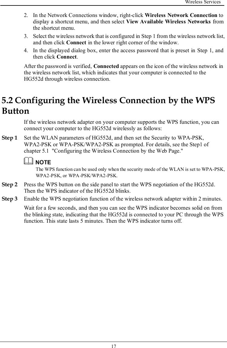  Wireless Services   17   2. In the Network Connections window, right-click Wireless Network Connection to display a shortcut menu, and then select View Available Wireless Networks from the shortcut menu. 3. Select the wireless network that is configured in Step 1 from the wireless network list, and then click Connect in the lower right corner of the window. 4. In the displayed dialog box, enter the access password that is preset in Step 1, and then click Connect. After the password is verified, Connected appears on the icon of the wireless network in the wireless network list, which indicates that your computer is connected to the HG552d through wireless connection. 5.2 Configuring the Wireless Connection by the WPS Button If the wireless network adapter on your computer supports the WPS function, you can connect your computer to the HG552d wirelessly as follows: Step 1 Set the WLAN parameters of HG552d, and then set the Security to WPA-PSK, WPA2-PSK or WPA-PSK/WPA2-PSK as prompted. For details, see the Step1 of chapter 5.1  &quot;Configuring the Wireless Connection by the Web Page.&quot;  The WPS function can be used only when the security mode of the WLAN is set to WPA-PSK, WPA2-PSK, or WPA-PSK/WPA2-PSK. Step 2 Press the WPS button on the side panel to start the WPS negotiation of the HG552d. Then the WPS indicator of the HG552d blinks. Step 3 Enable the WPS negotiation function of the wireless network adapter within 2 minutes. Wait for a few seconds, and then you can see the WPS indicator becomes solid on from the blinking state, indicating that the HG552d is connected to your PC through the WPS function. This state lasts 5 minutes. Then the WPS indicator turns off. 