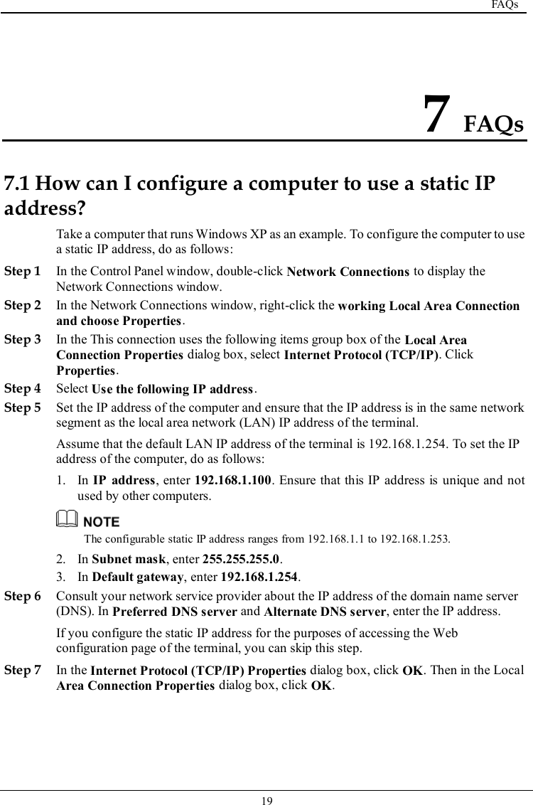  FAQs   19   7 FAQs 7.1 How can I configure a computer to use a static IP address? Take a computer that runs Windows XP as an example. To configure the computer to use a static IP address, do as follows: Step 1 In the Control Panel window, double-click Network Connections to display the Network Connections window. Step 2 In the Network Connections window, right-click the working Local Area Connection and choose Properties. Step 3 In the This connection uses the following items group box of the Local Area Connection Properties dialog box, select Internet Protocol (TCP/IP). Click Properties. Step 4 Select Use the following IP address. Step 5 Set the IP address of the computer and ensure that the IP address is in the same network segment as the local area network (LAN) IP address of the terminal. Assume that the default LAN IP address of the terminal is 192.168.1.254. To set the IP address of the computer, do as follows: 1. In IP  address, enter 192.168.1.100. Ensure that this IP address is unique and not used by other computers.  The configurable static IP address ranges from 192.168.1.1 to 192.168.1.253. 2. In Subnet mask, enter 255.255.255.0. 3. In Default gateway, enter 192.168.1.254. Step 6 Consult your network service provider about the IP address of the domain name server (DNS). In Preferred DNS server and Alternate DNS server, enter the IP address. If you configure the static IP address for the purposes of accessing the Web configuration page of the terminal, you can skip this step. Step 7 In the Internet Protocol (TCP/IP) Properties dialog box, click OK. Then in the Local Area Connection Properties dialog box, click OK. 