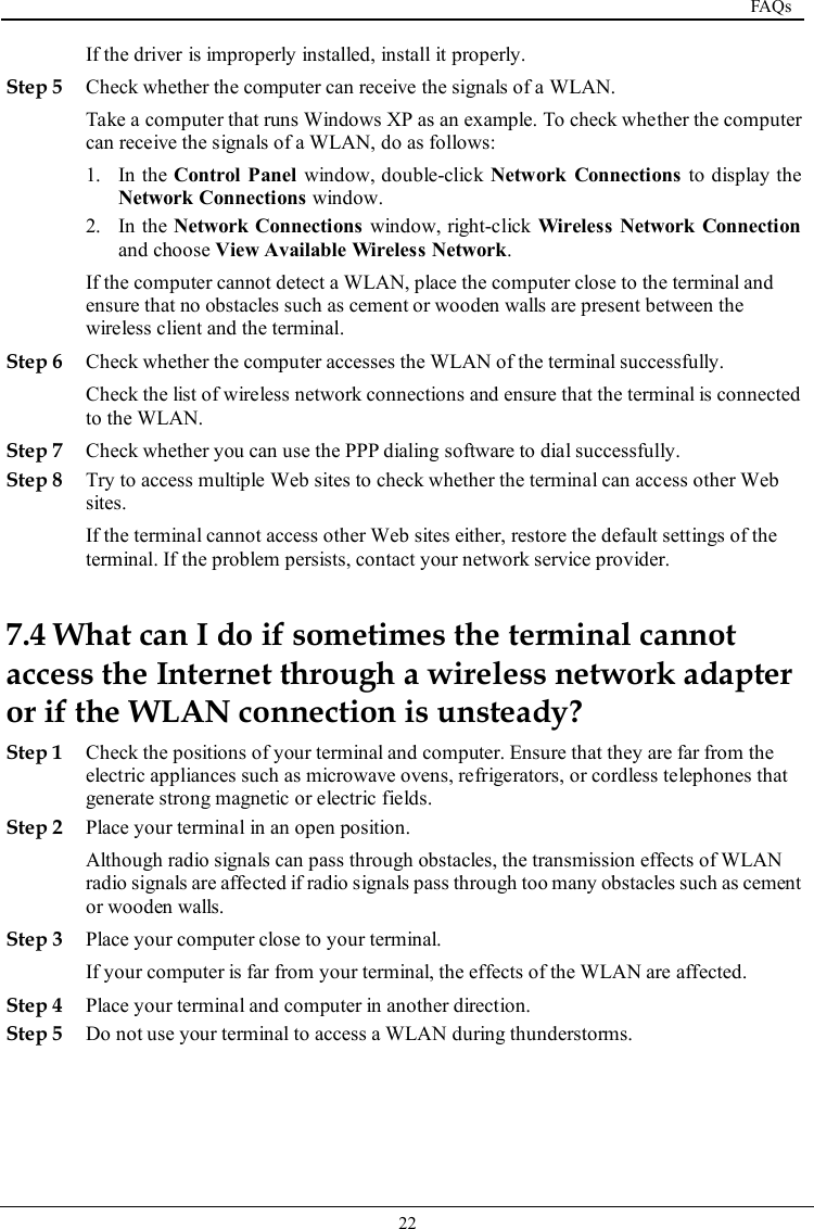  FAQs   22   If the driver is improperly installed, install it properly. Step 5 Check whether the computer can receive the signals of a WLAN. Take a computer that runs Windows XP as an example. To check whether the computer can receive the signals of a WLAN, do as follows: 1. In the Control  Panel window, double-click Network  Connections to display the Network Connections window. 2. In the Network Connections window, right-click  Wireless Network Connection and choose View Available Wireless Network. If the computer cannot detect a WLAN, place the computer close to the terminal and ensure that no obstacles such as cement or wooden walls are present between the wireless client and the terminal. Step 6 Check whether the computer accesses the WLAN of the terminal successfully. Check the list of wireless network connections and ensure that the terminal is connected to the WLAN. Step 7 Check whether you can use the PPP dialing software to dial successfully. Step 8 Try to access multiple Web sites to check whether the terminal can access other Web sites. If the terminal cannot access other Web sites either, restore the default settings of the terminal. If the problem persists, contact your network service provider. 7.4 What can I do if sometimes the terminal cannot access the Internet through a wireless network adapter or if the WLAN connection is unsteady? Step 1 Check the positions of your terminal and computer. Ensure that they are far from the electric appliances such as microwave ovens, refrigerators, or cordless telephones that generate strong magnetic or electric fields. Step 2 Place your terminal in an open position. Although radio signals can pass through obstacles, the transmission effects of WLAN radio signals are affected if radio signals pass through too many obstacles such as cement or wooden walls. Step 3 Place your computer close to your terminal. If your computer is far from your terminal, the effects of the WLAN are affected. Step 4 Place your terminal and computer in another direction. Step 5 Do not use your terminal to access a WLAN during thunderstorms. 