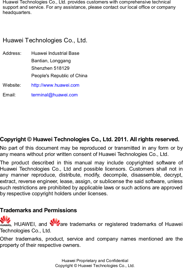  Huawei Proprietary and Confidential           Copyright © Huawei Technologies Co., Ltd.    Huawei Technologies Co., Ltd. provides customers with comprehensive technical support and service. For any assistance, please contact our local office or company headquarters.  Huawei Technologies Co., Ltd. Address: Huawei Industrial Base Bantian, Longgang Shenzhen 518129 People&apos;s Republic of China Website: http://www.huawei.com Email: terminal@huawei.com     Copyright © Huawei Technologies Co., Ltd. 2011. All rights reserved. No  part of  this  document  may  be reproduced or transmitted in any form or by any means without prior written consent of Huawei Technologies Co., Ltd. The  product  described  in  this  manual  may  include  copyrighted  software  of Huawei  Technologies  Co.,  Ltd  and  possible  licensors.  Customers  shall  not  in any  manner  reproduce,  distribute,  modify,  decompile,  disassemble,  decrypt, extract, reverse engineer, lease, assign, or sublicense the said software, unless such restrictions are prohibited by applicable laws or such actions are approved by respective copyright holders under licenses.  Trademarks and Permissions ,  HUAWEI,  and  are  trademarks  or  registered  trademarks  of  Huawei Technologies Co., Ltd. Other  trademarks,  product,  service  and  company  names  mentioned  are  the property of their respective owners.  