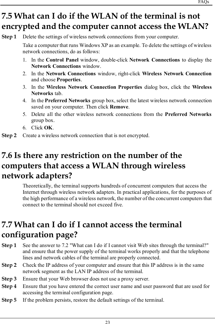  FAQs   23   7.5 What can I do if the WLAN of the terminal is not encrypted and the computer cannot access the WLAN? Step 1 Delete the settings of wireless network connections from your computer. Take a computer that runs Windows XP as an example. To delete the settings of wireless network connections, do as follows: 1. In the Control Panel window, double-click Network  Connections to display the Network Connections window. 2. In the Network  Connections window, right-click Wireless Network  Connection and choose Properties. 3. In  the Wireless  Network  Connection Properties dialog box, click  the  Wireless Networks tab. 4. In the Preferred Networks group box, select the latest wireless network connection saved on your computer. Then click Remove. 5. Delete all the other wireless network connections  from the  Preferred  Networks group box. 6. Click OK. Step 2 Create a wireless network connection that is not encrypted. 7.6 Is there any restriction on the number of the computers that access a WLAN through wireless network adapters? Theoretically, the terminal supports hundreds of concurrent computers that access the Internet through wireless network adapters. In practical applications, for the purposes of the high performance of a wireless network, the number of the concurrent computers that connect to the terminal should not exceed five. 7.7 What can I do if I cannot access the terminal configuration page? Step 1 See the answer to 7.2 &quot;What can I do if I cannot visit Web sites through the terminal?&quot; and ensure that the power supply of the terminal works properly and that the telephone lines and network cables of the terminal are properly connected. Step 2 Check the IP address of your computer and ensure that this IP address is in the same network segment as the LAN IP address of the terminal. Step 3 Ensure that your Web browser does not use a proxy server. Step 4 Ensure that you have entered the correct user name and user password that are used for accessing the terminal configuration page. Step 5 If the problem persists, restore the default settings of the terminal. 