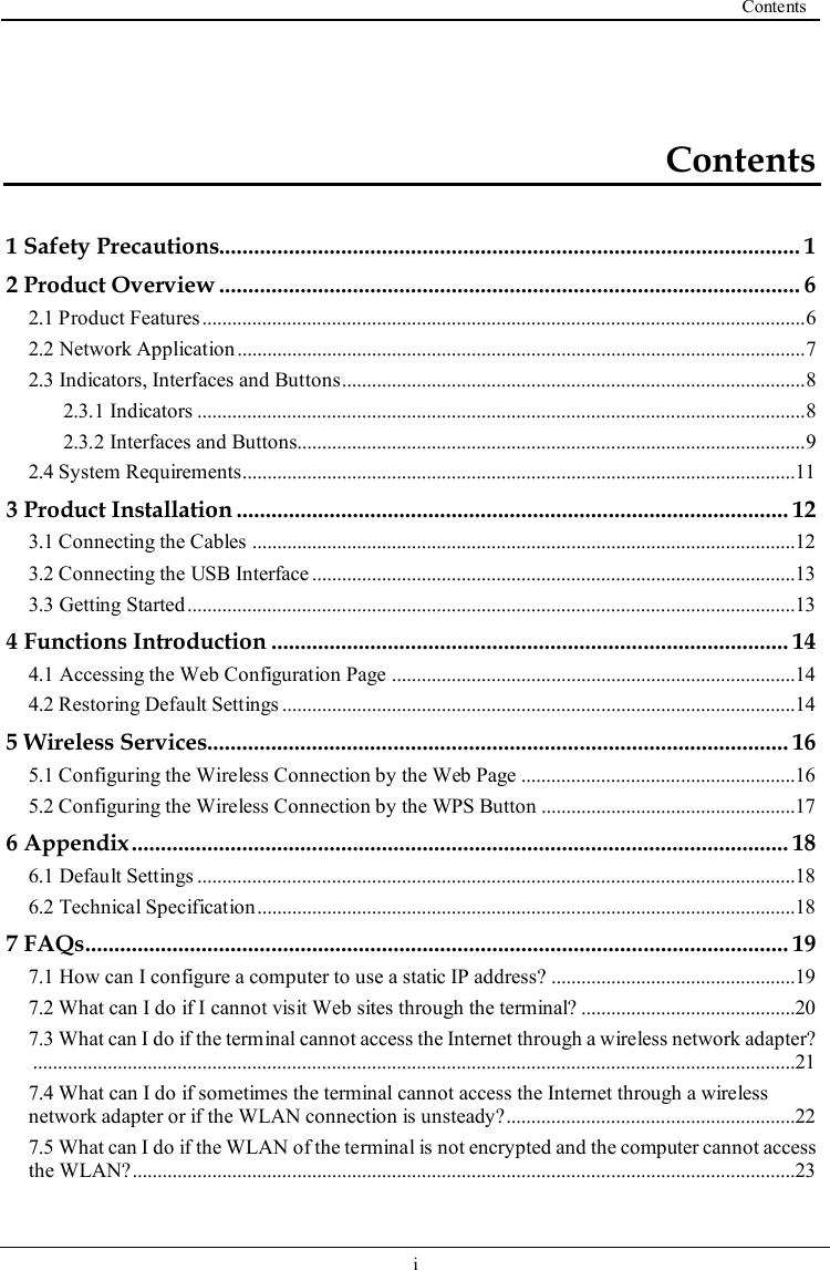  Contents   i   Contents 1 Safety Precautions.................................................................................................... 1 2 Product Overview .................................................................................................... 6 2.1 Product Features ......................................................................................................................... 6 2.2 Network Application .................................................................................................................. 7 2.3 Indicators, Interfaces and Buttons ............................................................................................. 8 2.3.1 Indicators .......................................................................................................................... 8 2.3.2 Interfaces and Buttons...................................................................................................... 9 2.4 System Requirements ...............................................................................................................11 3 Product Installation ............................................................................................... 12 3.1 Connecting the Cables .............................................................................................................12 3.2 Connecting the USB Interface .................................................................................................13 3.3 Getting Started ..........................................................................................................................13 4 Functions Introduction ......................................................................................... 14 4.1 Accessing the Web Configuration Page .................................................................................14 4.2 Restoring Default Settings .......................................................................................................14 5 Wireless Services.................................................................................................... 16 5.1 Configuring the Wireless Connection by the Web Page .......................................................16 5.2 Configuring the Wireless Connection by the WPS Button ...................................................17 6 Appendix ................................................................................................................. 18 6.1 Default Settings ........................................................................................................................18 6.2 Technical Specification ............................................................................................................18 7 FAQs ......................................................................................................................... 19 7.1 How can I configure a computer to use a static IP address? .................................................19 7.2 What can I do if I cannot visit Web sites through the terminal? ...........................................20 7.3 What can I do if the terminal cannot access the Internet through a wireless network adapter? .........................................................................................................................................................21 7.4 What can I do if sometimes the terminal cannot access the Internet through a wireless network adapter or if the WLAN connection is unsteady? ..........................................................22 7.5 What can I do if the WLAN of the terminal is not encrypted and the computer cannot access the WLAN? .....................................................................................................................................23 