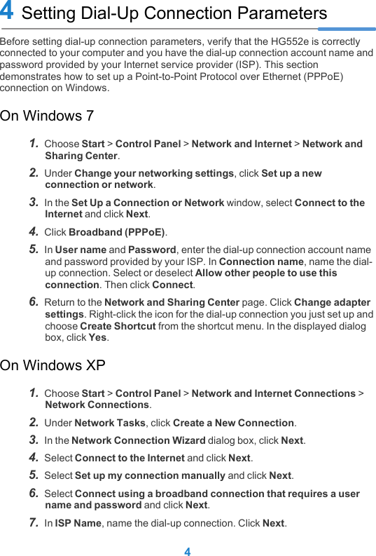 44 Setting Dial-Up Connection ParametersBefore setting dial-up connection parameters, verify that the HG552e is correctly connected to your computer and you have the dial-up connection account name and password provided by your Internet service provider (ISP). This section demonstrates how to set up a Point-to-Point Protocol over Ethernet (PPPoE) connection on Windows.On Windows 71.  Choose Start &gt; Control Panel &gt; Network and Internet &gt; Network and Sharing Center.2.  Under Change your networking settings, click Set up a new connection or network.3.  In the Set Up a Connection or Network window, select Connect to the Internet and click Next.4.  Click Broadband (PPPoE).5.  In User name and Password, enter the dial-up connection account name and password provided by your ISP. In Connection name, name the dial-up connection. Select or deselect Allow other people to use this connection. Then click Connect.6.  Return to the Network and Sharing Center page. Click Change adapter settings. Right-click the icon for the dial-up connection you just set up and choose Create Shortcut from the shortcut menu. In the displayed dialog box, click Yes.On Windows XP1.  Choose Start &gt; Control Panel &gt; Network and Internet Connections &gt; Network Connections. 2.  Under Network Tasks, click Create a New Connection.3.  In the Network Connection Wizard dialog box, click Next.4.  Select Connect to the Internet and click Next.5.  Select Set up my connection manually and click Next.6.  Select Connect using a broadband connection that requires a user name and password and click Next.7.  In ISP Name, name the dial-up connection. Click Next.