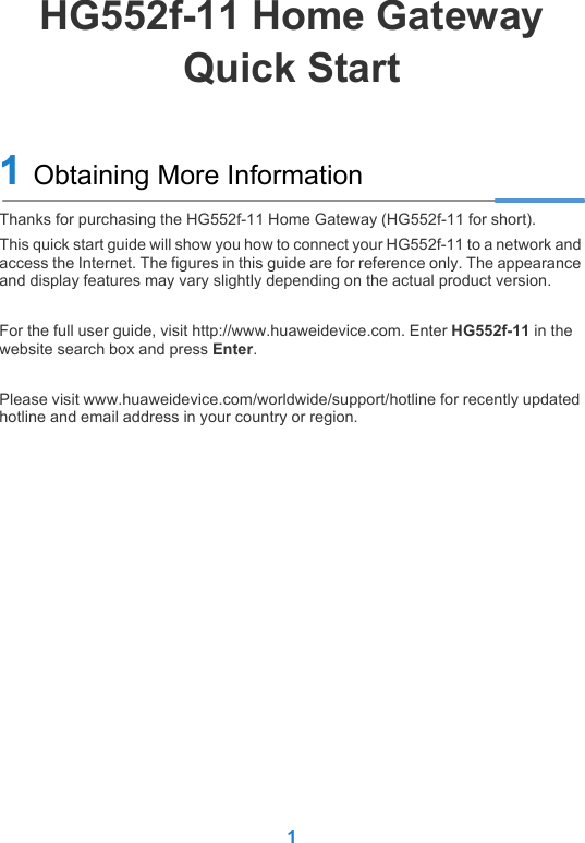 1HG552f-11 Home GatewayQuick Start1 Obtaining More InformationThanks for purchasing the HG552f-11 Home Gateway (HG552f-11 for short). This quick start guide will show you how to connect your HG552f-11 to a network and access the Internet. The figures in this guide are for reference only. The appearance and display features may vary slightly depending on the actual product version.For the full user guide, visit http://www.huaweidevice.com. Enter HG552f-11 in the website search box and press Enter.Please visit www.huaweidevice.com/worldwide/support/hotline for recently updated hotline and email address in your country or region.