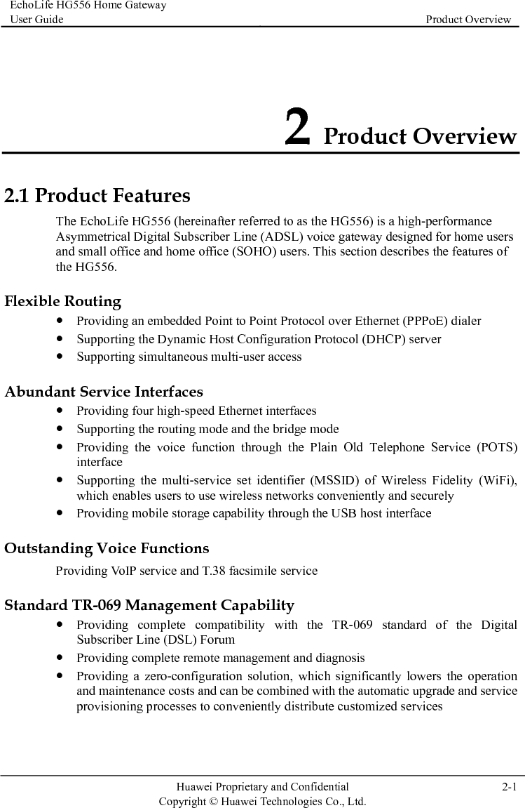 EchoLife HG556 Home Gateway User Guide  Product Overview    Huawei Proprietary and Confidential      Copyright © Huawei Technologies Co., Ltd.  2-1  2 Product Overview 2.1 Prand small office and home office (SOHO) users. This section describes the features of Flexible R dialer  Protocol (DHCP) server ulti-user access Abundity (WiFi),  ility through the USB host interface Outstaice Standar standard of the Digital z operation  and service provisioning processes to conveniently distribute customized services oduct Features The EchoLife HG556 (hereinafter referred to as the HG556) is a high-performance Asymmetrical Digital Subscriber Line (ADSL) voice gateway designed for home users the HG556. outing z Providing an embedded Point to Point Protoz Supporting the Dynamic Host Configurationcol over Ethernet (PPPoE)z Supporting simultaneous mant Service Interfaces z Providing four high-speed Ethernet interfaces z Supporting the routing mode and the bridge mode z Providing the voice function through the Plain Old Telephone Service (POTS) interface idelz Supporting the multi-service set identifier (MSSID) of Wireless Fwhich enables users to use wireless networks conveniently and securelyz Providing mobile storage capabnding Voice Functions Providing VoIP service and T.38 facsimile servd TR-069 Management Capability z Providing complete compatibility with the TR-069Subscriber Line (DSL) Forum z Providing complete remote management and diagnosis Providing a zero-configuration solution, which significantly lowers the and maintenance costs and can be combined with the automatic upgrade  