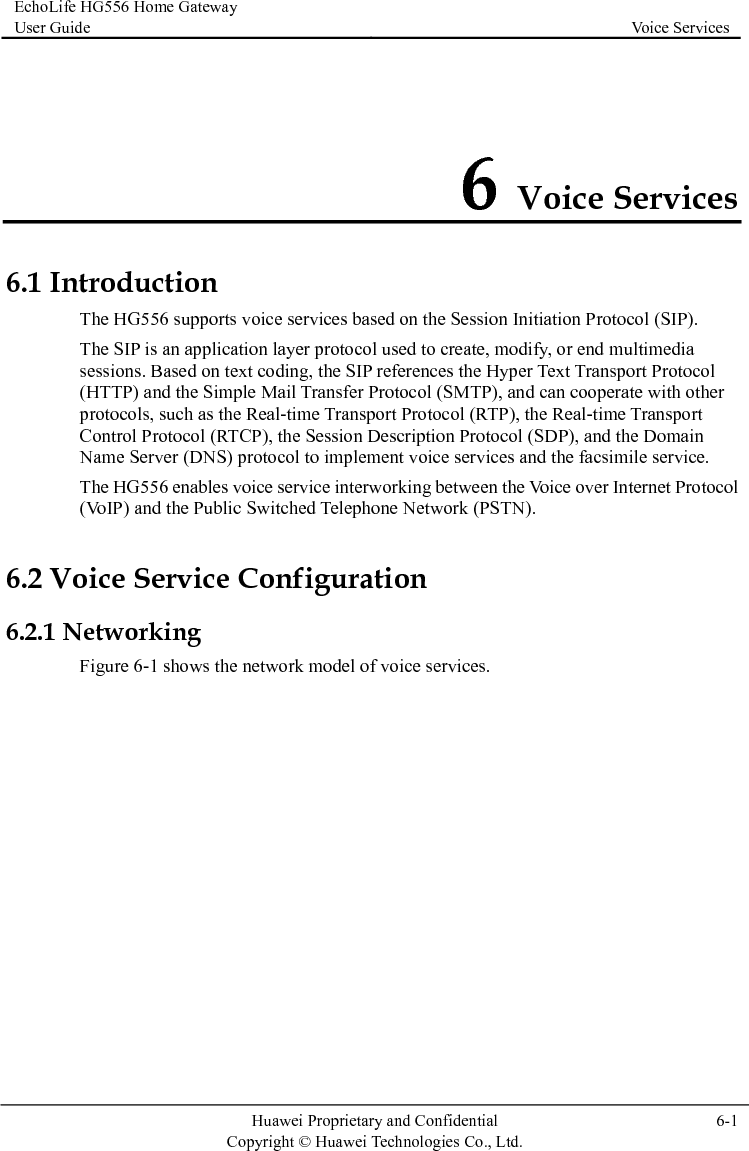 EchoLife HG556 Home Gateway User Guide  Voice Services    Huawei Proprietary and Confidential      Copyright © Huawei Technologies Co., Ltd.  6-1  6 Voice Services 6.1 In r The HG556 enables voice service interworking between the Voice over Internet Protocol (VoIP) and the Public Switched Telephone Network (PSTN). e Configuration 6.2.1 NFigure 6-1 shows the network model of voice services. troduction The HG556 supports voice services based on the Session Initiation Protocol (SIP). The SIP is an application layer protocol used to create, modify, or end multimedia sessions. Based on text coding, the SIP references the Hyper Text Transport Protocol(HTTP) and the Simple Mail Transfer Protocol (SMTP), and can cooperate with otheprotocols, such as the Real-time Transport Protocol (RTP), the Real-time Transport Control Protocol (RTCP), the Session Description Protocol (SDP), and the Domain Name Server (DNS) protocol to implement voice services and the facsimile service. 6.2 Voice Servicetworking 