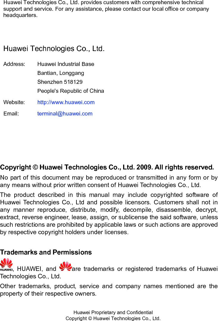  Huawei Technologies Co., Ltd. provides customers with comprehensive technical support and service. For any assistance, please contact our local office or company headquarters.  Huawei Technologies Co., Ltd. Address:  Huawei Industrial Base Bantian, Longgang Shenzhen 518129 People&apos;s Republic of China Website:  http://www.huawei.comEmail:  terminal@huawei.com    Copyright © Huawei Technologies Co., Ltd. 2009. All rights reserved. No part of this document may be reproduced or transmitted in any form or by any means without prior written consent of Huawei Technologies Co., Ltd. The product described in this manual may include copyrighted software of Huawei Technologies Co., Ltd and possible licensors. Customers shall not in any manner reproduce, distribute, modify, decompile, disassemble, decrypt, extract, reverse engineer, lease, assign, or sublicense the said software, unless such restrictions are prohibited by applicable laws or such actions are approved by respective copyright holders under licenses.  Trademarks and Permissions , HUAWEI, and  are trademarks or registered trademarks of Huawei Technologies Co., Ltd. Other trademarks, product, service and company names mentioned are the property of their respective owners.   Huawei Proprietary and Confidential      Copyright © Huawei Technologies Co., Ltd.  