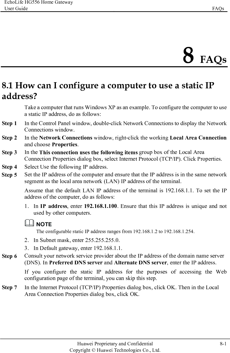EchoLife HG556 Home Gateway User Guide  FAQs    Huawei Proprietary and Confidential      Copyright © Huawei Technologies Co., Ltd.  8-1  8 FAQs 8.1 How can I configure a computer to use a static IP addrenection Step 5 .1.100. Ensure that this IP address is unique and not used by ther computers. ss? Take a computer that runs Windows XP as an example. To configure the computer to use a static IP address, do as follows: Step 1 In the Control Panel window, double-click Network Connections to display the Network Connections window. Step 2 In the Network Connections window, right-click the working Local Area Conand choose Properties. wing items group box of the Local Area Step 3 In the This connection uses the folloConnection Properties dialog box, select Internet Protocol (TCP/IP). Click Properties. Step 4 Select Use the following IP address. Set the IP address of the computer and ensure that the IP address is in the same network segment as the local area network (LAN) IP address of the terminal. Assume that the default LAN IP address of the terminal is 192.168.1.1. To set the IP address of the computer, do as follows: dress, enter 192.1681. In IP ad o The configurable static IP address ranges from 192.168.1.2 to 192.168.1.254. Step 6 eb Step 7 In the Internet Protocol (TCP/IP) Properties dialog box, click OK. Then in the Local Area Connection Properties dialog box, click OK. 2. In Subnet mask, enter 255.255.255.0. 3. In Default gateway, enter 192.168.1.1. Consult your network service provider about the IP address of the domain name server (DNS). In Preferred DNS server and Alternate DNS server, enter the IP address. If you configure the static IP address for the purposes of accessing the Wconfiguration page of the terminal, you can skip this step. 