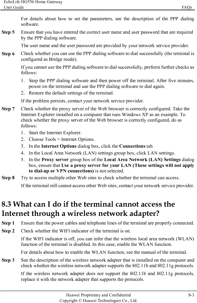 EchoLife HG556 Home Gateway User Guide  FAQs    Huawei Proprietary and Confidential      Copyright © Huawei Technologies Co., Ltd.  8-3  Step 5 P dialing software. Step 6 Che he terminal is erform further checks as tes, re the default settings of the terminal. twork service provider. Step 7 igured. Take the 1. 5. In the Proxy server group box of the Local Area Network (LAN) Settings dialog t apply n access. 8.3 WInternet through a wireStep 2 N function. Step 3 cription of the wireless network adapter that is installed on the computer and  802.11b and 802.11g protocols. d 802.11g protocols, For details about how to set the parameters, see the description of the PPP dialing software. Ensure that you have entered the correct user name and user password that are required by the PPThe user name and the user password are provided by your network service provider.  ck whether you can use the PPP dialing software to dial successfully (tconfigured as Bridge mode). If you cannot use the PPP dialing software to dial successfully, pfollows: 1. Stop the PPP dialing software and then power off the terminal. After five minupower on the terminal and use the PPP dialing software to dial again. 2. RestoIf the problem persists, contact your neCheck whether the proxy server of the Web browser is correctly confInternet Explorer installed on a computer that runs Windows XP as an example. To check whether the proxy server of the Web browser is correctly configured, do as follows: Start the Internet Explorer. 2. Choose Tools &gt; Internet Options. 3. In the Internet Options dialog box, click the Connections tab. 4. In the Local Area Network (LAN) settings group box, click LAN settings. box, ensure that Use a proxy server for your LAN (These settings will noto dial-up or VPN connections) is not selected. Step 8 Try to access multiple other Web sites to check whether the terminal caIf the terminal still cannot access other Web sites, contact your network service provider. hat can I do if the terminal cannot access the less network adapter? Step 1 Ensure that the power cables and telephone lines of the terminal are properly connected. Check whether the WIFI indicator of the terminal is on. If the WIFI indicator is off, you can infer that the wireless local area network (WLAN) function of the terminal is disabled. In this case, enable the WLAFor details about how to enable the WLAN function, see the manual of the terminal. See the descheck whether the wireless network adapter supports theIf the wireless network adapter does not support the 802.11b anreplace it with the network adapter that supports the protocols. 