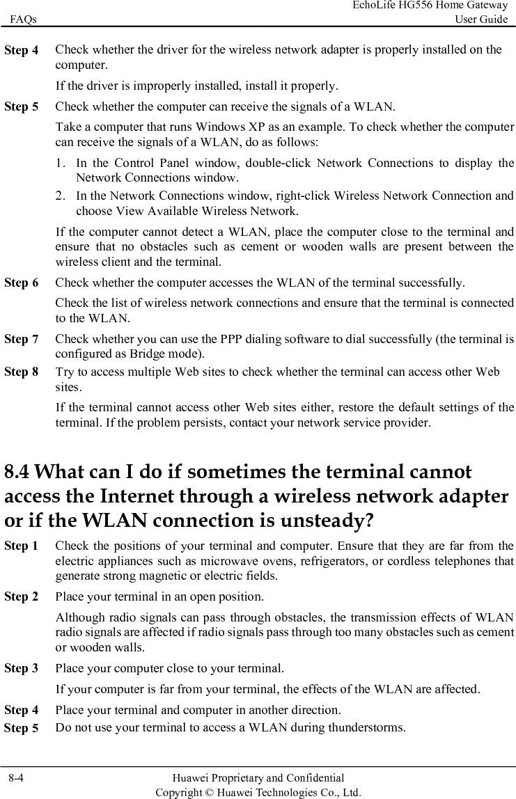FAQs EchoLife HG556 Home Gateway User Guide  8-4  Huawei Proprietary and Confidential      Copyright © Huawei Technologies Co., Ltd.   Step 4 comStep 5 lay the  Available Wireless Network. Step 6  whether the computer accesses the WLAN of the terminal successfully. Step 7 Check whether you can use the PPP dialing software to dial successfully (the terminal is he default settings of the accesor if te that they are far from the , refrigerators, or cordless telephones that  effects of WLAN radio signals are affected if radio signals pass through too many obstacles such as cement Step 5 Check whether the driver for the wireless network adapter is properly installed on the puter. If the driver is improperly installed, install it properly. eck whether the computer can receive the sigCh nals of a WLAN. Take a computer that runs Windows XP as an example. To check whether the computer can receive the signals of a WLAN, do as follows: 1. In the Control Panel window, double-click Network Connections to dispNetwork Connections window. 2. In the Network Connections window, right-click Wireless Network Connection and choose ViewIf the computer cannot detect a WLAN, place the computer close to the terminal and ensure that no obstacles such as cement or wooden walls are present between the wireless client and the terminal. CheckCheck the list of wireless network connections and ensure that the terminal is connected to the WLAN. configured as Bridge mode). Step 8 Try to access multiple Web sites to check whether the terminal can access other Web sites. If the terminal cannot access other Web sites either, restore tterminal. If the problem persists, contact your network service provider. 8.4 What can I do if sometimes the terminal cannot s the Internet through a wireless network adapter he WLAN connection is unsteady? Step 1 Check the positions of your terminal and computer. Ensurelectric appliances such as microwave ovensgenerate strong magnetic or electric fields. Step 2 Place your terminal in an open position. Although radio signals can pass through obstacles, the transmissionor wooden walls. Step 3 Place your computer close to your terminal. If your computer is far from your terminal, the effects of the WLAN are affected. Step 4 Place your terminal and computer in another direction. Do not use your terminal to access a WLAN during thunderstorms. 
