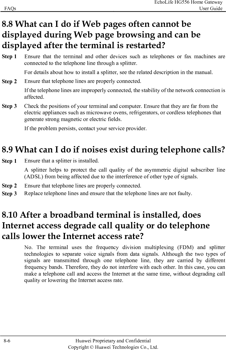 FAQs EchoLife HG556 Home Gateway User Guide  8-6  Huawei Proprietary and Confidential      Copyright © Huawei Technologies Co., Ltd.   8.8 What can I do if Web pages often cannot be displayed during Web page browsing and can be displayed after the terminal is restarted?  Step 1 Ensure that the terminal and other devices such as telephones or fax machines are connected to the telephone line through a splitter. For details about how to install a splitter, see the related description in the manual. Step 2 Ensure that telephone lines are properly connected. If the telephone lines are improperly connected, the stability of the network connection is affected. Step 3 Check the positions of your terminal and computer. Ensure that they are far from the electric appliances such as microwave ovens, refrigerators, or cordless telephones that generate strong magnetic or electric fields. If the problem persists, contact your service provider. 8.9 What can I do if noises exist during telephone calls? Step 1 Ensure that a splitter is installed. A splitter helps to protect the call quality of the asymmetric digital subscriber line (ADSL) from being affected due to the interference of other type of signals. Step 2 Ensure that telephone lines are properly connected. Step 3 Replace telephone lines and ensure that the telephone lines are not faulty. 8.10 After a broadband terminal is installed, does Internet access degrade call quality or do telephone calls lower the Internet access rate? No. The terminal uses the frequency division multiplexing (FDM) and splitter technologies to separate voice signals from data signals. Although the two types of signals are transmitted through one telephone line, they are carried by different frequency bands. Therefore, they do not interfere with each other. In this case, you can make a telephone call and access the Internet at the same time, without degrading call quality or lowering the Internet access rate.  
