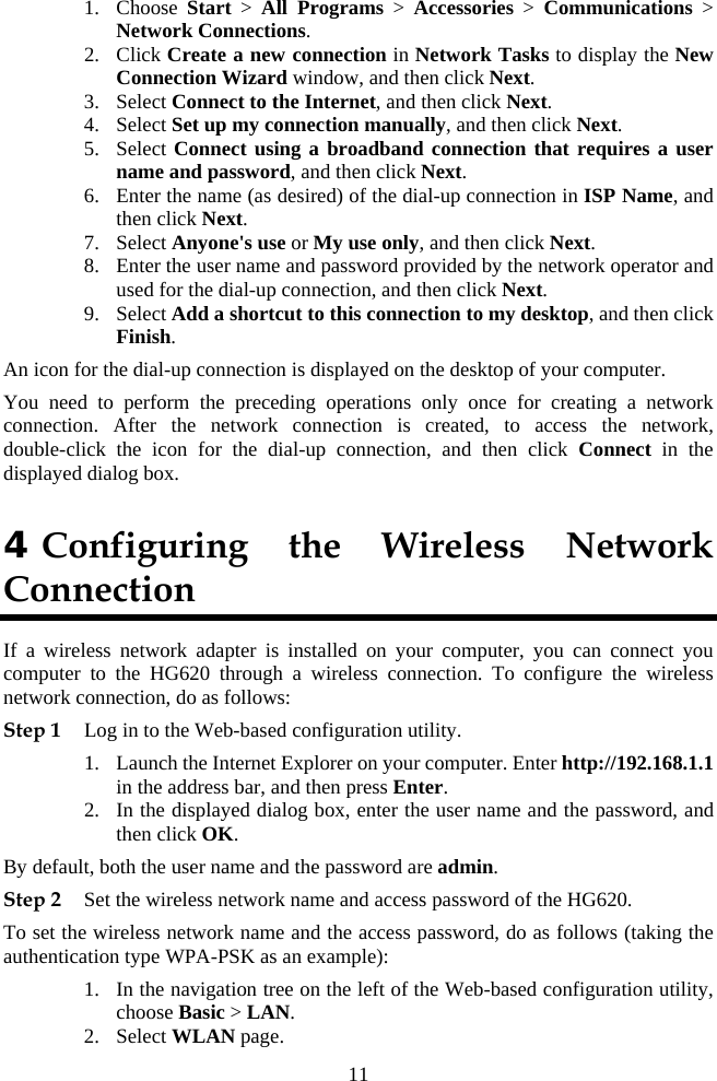 1. Choose  Start &gt; All Programs &gt; Accessories &gt; Communications &gt; Network Connections. 2. Click Create a new connection in Network Tasks to display the New Connection Wizard window, and then click Next. 3. Select Connect to the Internet, and then click Next. 4. Select Set up my connection manually, and then click Next. 5. Select Connect using a broadband connection that requires a user name and password, and then click Next. 6. Enter the name (as desired) of the dial-up connection in ISP Name, and then click Next. 7. Select Anyone&apos;s use or My use only, and then click Next. 8. Enter the user name and password provided by the network operator and used for the dial-up connection, and then click Next. 9. Select Add a shortcut to this connection to my desktop, and then click Finish. An icon for the dial-up connection is displayed on the desktop of your computer. You need to perform the preceding operations only once for creating a network connection. After the network connection is created, to access the network, double-click the icon for the dial-up connection, and then click Connect in the displayed dialog box. 4 Configuring the Wireless Network Connection If a wireless network adapter is installed on your computer, you can connect you computer to the HG620 through a wireless connection. To configure the wireless network connection, do as follows: Step 1 Log in to the Web-based configuration utility. 1. Launch the Internet Explorer on your computer. Enter http://192.168.1.1 in the address bar, and then press Enter. 2. In the displayed dialog box, enter the user name and the password, and then click OK. By default, both the user name and the password are admin. Step 2 Set the wireless network name and access password of the HG620. To set the wireless network name and the access password, do as follows (taking the authentication type WPA-PSK as an example): 1. In the navigation tree on the left of the Web-based configuration utility, choose Basic &gt; LAN. 2. Select WLAN page. 11 