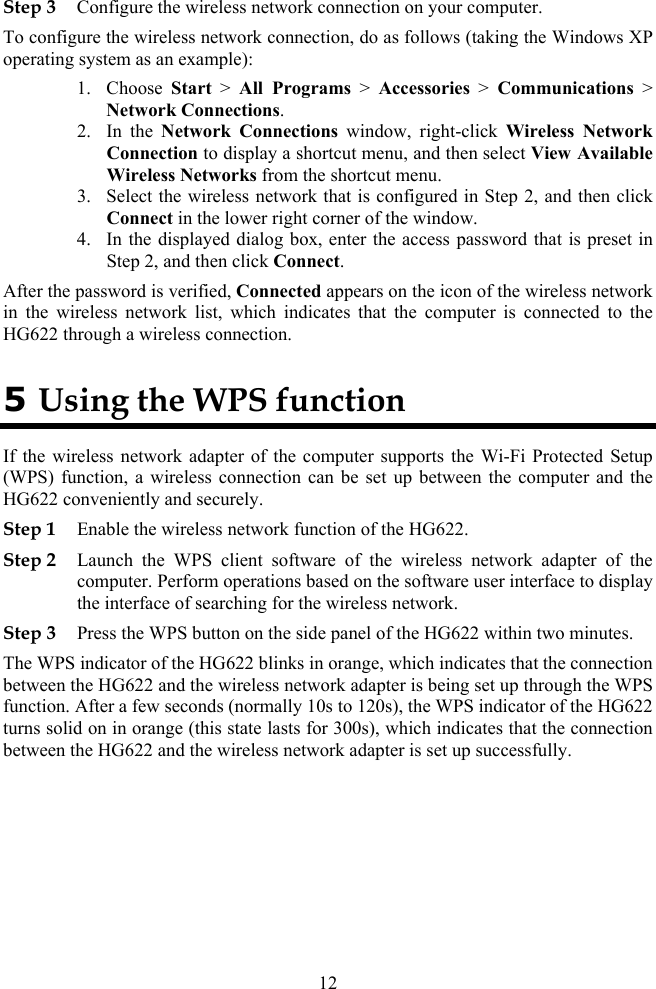 Step 3 Configure the wireless network connection on your computer. To configure the wireless network connection, do as follows (taking the Windows XP operating system as an example): 1. Choose  Start &gt; All Programs &gt; Accessories &gt; Communications &gt; Network Connections. 2. In the Network Connections window, right-click Wireless Network Connection to display a shortcut menu, and then select View Available Wireless Networks from the shortcut menu. 3. Select the wireless network that is configured in Step 2, and then click Connect in the lower right corner of the window. 4. In the displayed dialog box, enter the access password that is preset in Step 2, and then click Connect. After the password is verified, Connected appears on the icon of the wireless network in the wireless network list, which indicates that the computer is connected to the HG622 through a wireless connection. 5 Using the WPS function If the wireless network adapter of the computer supports the Wi-Fi Protected Setup (WPS) function, a wireless connection can be set up between the computer and the HG622 conveniently and securely. Step 1 Enable the wireless network function of the HG622. Step 2 Launch the WPS client software of the wireless network adapter of the computer. Perform operations based on the software user interface to display the interface of searching for the wireless network. Step 3 Press the WPS button on the side panel of the HG622 within two minutes. The WPS indicator of the HG622 blinks in orange, which indicates that the connection between the HG622 and the wireless network adapter is being set up through the WPS function. After a few seconds (normally 10s to 120s), the WPS indicator of the HG622 turns solid on in orange (this state lasts for 300s), which indicates that the connection between the HG622 and the wireless network adapter is set up successfully.  12 