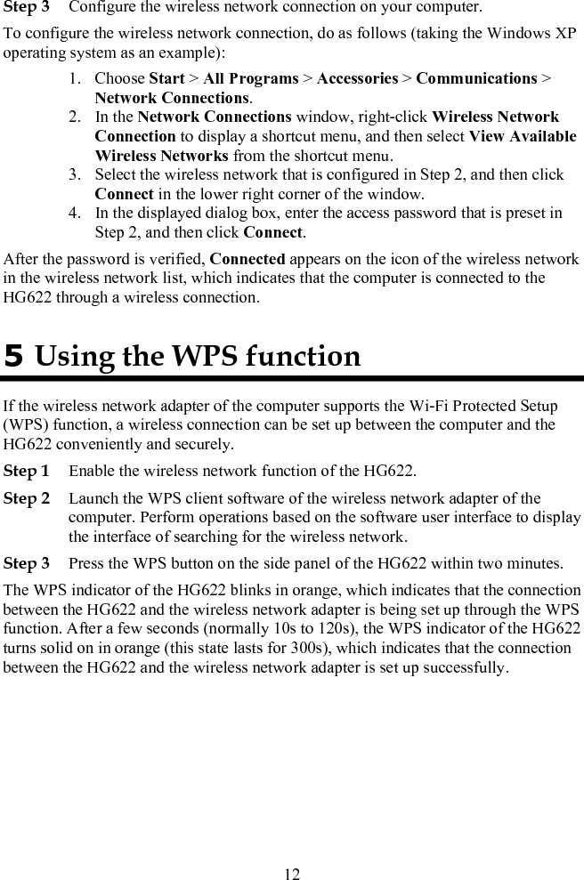 Step 3 Configure the wireless network connection on your computer. To configure the wireless network connection, do as follows (taking the Windows XP operating system as an example): 1. Choose Start &gt; All Programs &gt; Accessories &gt; Communications &gt; Network Connections. 2. In the Network Connections window, right-click Wireless Network Connection to display a shortcut menu, and then select View Available Wireless Networks from the shortcut menu. 3. Select the wireless network that is configured in Step 2, and then click Connect in the lower right corner of the window. 4. In the displayed dialog box, enter the access password that is preset in Step 2, and then click Connect. After the password is verified, Connected appears on the icon of the wireless network in the wireless network list, which indicates that the computer is connected to the HG622 through a wireless connection. 5 Using the WPS function If the wireless network adapter of the computer supports the Wi-Fi Protected Setup (WPS) function, a wireless connection can be set up between the computer and the HG622 conveniently and securely. Step 1 Enable the wireless network function of the HG622. Step 2 Launch the WPS client software of the wireless network adapter of the computer. Perform operations based on the software user interface to display the interface of searching for the wireless network. Step 3 Press the WPS button on the side panel of the HG622 within two minutes. The WPS indicator of the HG622 blinks in orange, which indicates that the connection between the HG622 and the wireless network adapter is being set up through the WPS function. After a few seconds (normally 10s to 120s), the WPS indicator of the HG622 turns solid on in orange (this state lasts for 300s), which indicates that the connection between the HG622 and the wireless network adapter is set up successfully.  12 