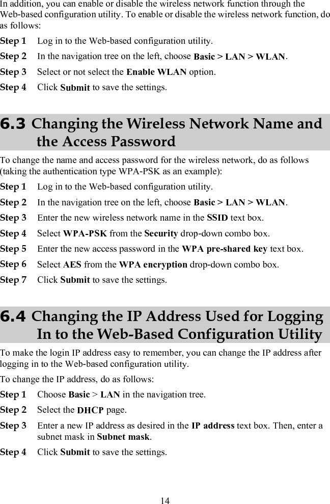 In addition, you can enable or disable the wireless network function through the Web-based configuration utility. To enable or disable the wireless network function, do as follows: Step 1 Log in to the Web-based configuration utility. Step 2 In the navigation tree on the left, choose Basic &gt; LAN &gt; WLAN. Step 3 Select or not select the Enable WLAN option. Step 4 Click Submit to save the settings. 6.3 Changing the Wireless Network Name and the Access Password To change the name and access password for the wireless network, do as follows (taking the authentication type WPA-PSK as an example): Step 1 Log in to the Web-based configuration utility. Step 2 In the navigation tree on the left, choose Basic &gt; LAN &gt; WLAN. Step 3 Enter the new wireless network name in the SSID text box. Step 4 Select WPA-PSK from the Security drop-down combo box. Step 5 Enter the new access password in the WPA pre-shared key text box. Step 6 Select AES from the WPA encryption drop-down combo box. Step 7 Click Submit to save the settings. 6.4 Changing the IP Address Used for Logging In to the Web-Based Configuration Utility To make the login IP address easy to remember, you can change the IP address after logging in to the Web-based configuration utility. To change the IP address, do as follows: Step 1 Choose Basic &gt; LAN in the navigation tree. Step 2 Select the DHCP page. Step 3 Enter a new IP address as desired in the IP address text box. Then, enter a subnet mask in Subnet mask. Step 4 Click Submit to save the settings. 14 