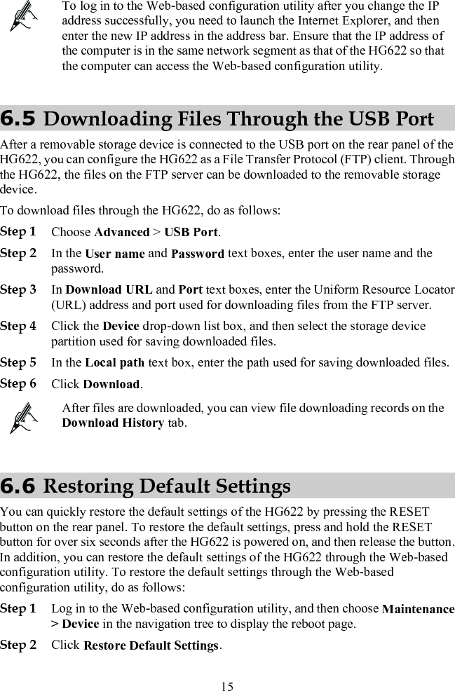  To log in to the Web-based configuration utility after you change the IP address successfully, you need to launch the Internet Explorer, and then enter the new IP address in the address bar. Ensure that the IP address of the computer is in the same network segment as that of the HG622 so that the computer can access the Web-based configuration utility. 6.5 Downloading Files Through the USB Port After a removable storage device is connected to the USB port on the rear panel of the HG622, you can configure the HG622 as a File Transfer Protocol (FTP) client. Through the HG622, the files on the FTP server can be downloaded to the removable storage device. To download files through the HG622, do as follows: Step 1 Choose Advanced &gt; USB Port. Step 2 In the User name and Password text boxes, enter the user name and the password. Step 3 In Download URL and Port text boxes, enter the Uniform Resource Locator (URL) address and port used for downloading files from the FTP server. Step 4 Click the Device drop-down list box, and then select the storage device partition used for saving downloaded files. Step 5 In the Local path text box, enter the path used for saving downloaded files. Step 6 Click Download.  After files are downloaded, you can view file downloading records on the Download History tab. 6.6 Restoring Default Settings You can quickly restore the default settings of the HG622 by pressing the RESET button on the rear panel. To restore the default settings, press and hold the RESET button for over six seconds after the HG622 is powered on, and then release the button. In addition, you can restore the default settings of the HG622 through the Web-based configuration utility. To restore the default settings through the Web-based configuration utility, do as follows: Step 1 Log in to the Web-based configuration utility, and then choose Maintenance &gt; Device in the navigation tree to display the reboot page. Step 2 Click Restore Default Settings. 15 