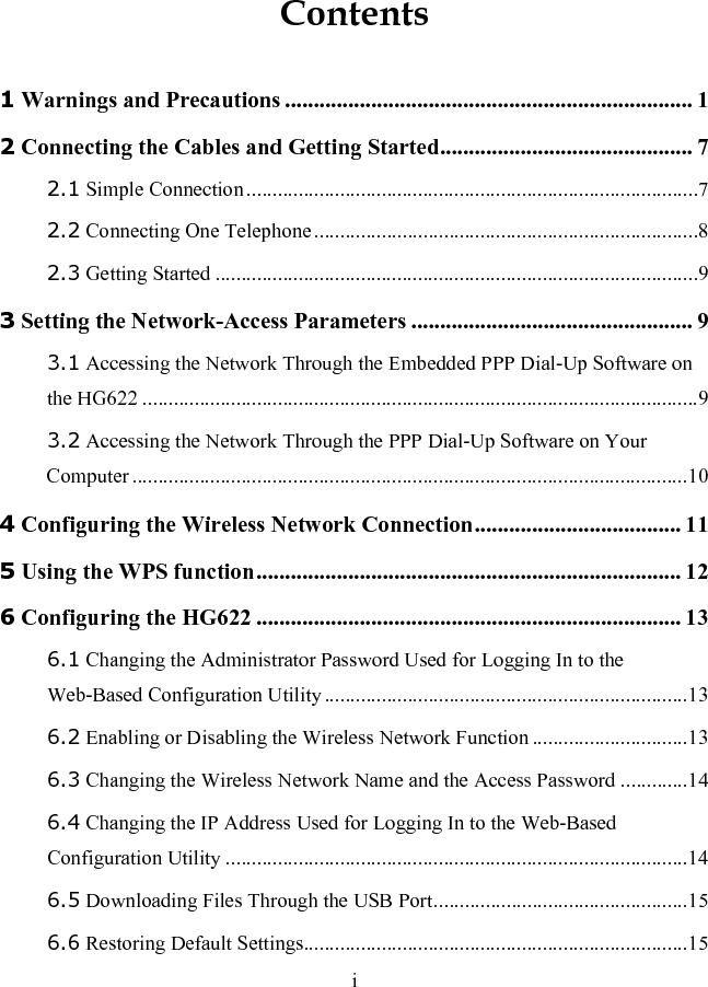 Contents 1 Warnings and Precautions ....................................................................... 1 2 Connecting the Cables and Getting Started............................................ 7 2.1 Simple Connection.......................................................................................7 2.2 Connecting One Telephone..........................................................................8 2.3 Getting Started .............................................................................................9 3 Setting the Network-Access Parameters ................................................. 9 3.1 Accessing the Network Through the Embedded PPP Dial-Up Software on the HG622 ...........................................................................................................9 3.2 Accessing the Network Through the PPP Dial-Up Software on Your Computer ...........................................................................................................10 4 Configuring the Wireless Network Connection.................................... 11 5 Using the WPS function.......................................................................... 12 6 Configuring the HG622 .......................................................................... 13 6.1 Changing the Administrator Password Used for Logging In to the Web-Based Configuration Utility......................................................................13 6.2 Enabling or Disabling the Wireless Network Function ..............................13 6.3 Changing the Wireless Network Name and the Access Password .............14 6.4 Changing the IP Address Used for Logging In to the Web-Based Configuration Utility .........................................................................................14 6.5 Downloading Files Through the USB Port.................................................15 6.6 Restoring Default Settings..........................................................................15 i 